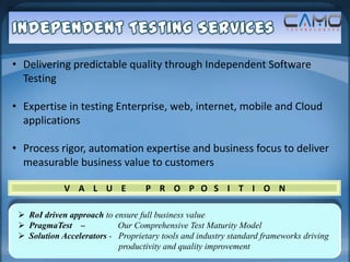 • Delivering predictable quality through Independent Software
  Testing

• Expertise in testing Enterprise, web, internet, mobile and Cloud
  applications

• Process rigor, automation expertise and business focus to deliver
  measurable business value to customers

             V A L U E             P R O P O S I T I O N

  RoI driven approach to ensure full business value
  PragmaTest –            Our Comprehensive Test Maturity Model
  Solution Accelerators - Proprietary tools and industry standard frameworks driving
                           productivity and quality improvement
 