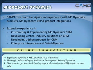• CAMO core team has significant experience with MS Dynamics
  products, MS Dynamics ERP & product integrations

• Extensive experience in
  - Customizing & Implementing MS Dynamics CRM
  - Developing vertical industry solutions on CRM
  - Developing add on products for CRM
  - Enterprise Integration and Data Migration

             V A L U E             P R O P O S I T I O N

 Significant expertise in MS Dynamics Suite of Products
 Thorough Understanding of Application Development Rules of Dynamics
 Core team’s experience in delivering large scale solutions is MS Dynamics product
  suite
 