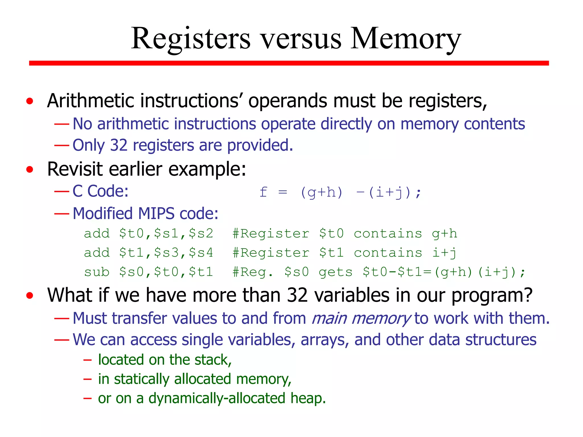 • Arithmetic instructions’ operands must be registers,
— No arithmetic instructions operate directly on memory contents
— Only 32 registers are provided.
• Revisit earlier example:
— C Code: f = (g+h) –(i+j);
— Modified MIPS code:
add $t0,$s1,$s2 #Register $t0 contains g+h
add $t1,$s3,$s4 #Register $t1 contains i+j
sub $s0,$t0,$t1 #Reg. $s0 gets $t0-$t1=(g+h)(i+j);
• What if we have more than 32 variables in our program?
— Must transfer values to and from main memory to work with them.
— We can access single variables, arrays, and other data structures
– located on the stack,
– in statically allocated memory,
– or on a dynamically-allocated heap.
Registers versus Memory
 