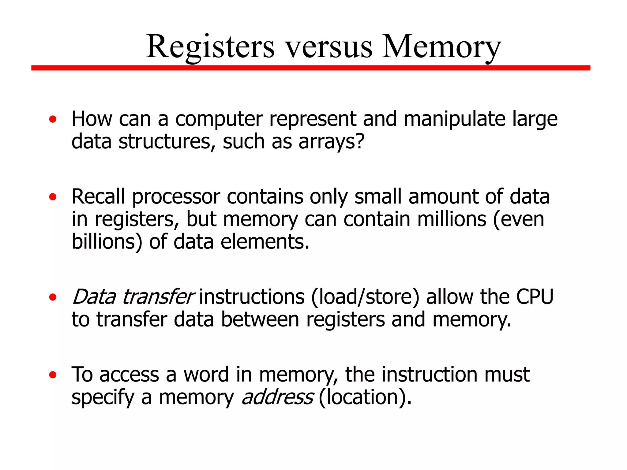 • How can a computer represent and manipulate large
data structures, such as arrays?
• Recall processor contains only small amount of data
in registers, but memory can contain millions (even
billions) of data elements.
• Data transfer instructions (load/store) allow the CPU
to transfer data between registers and memory.
• To access a word in memory, the instruction must
specify a memory address (location).
Registers versus Memory
 