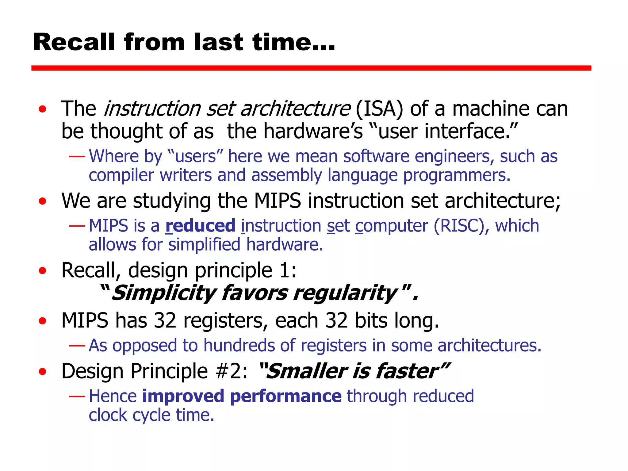 Recall from last time…
• The instruction set architecture (ISA) of a machine can
be thought of as the hardware’s “user interface.”
— Where by “users” here we mean software engineers, such as
compiler writers and assembly language programmers.
• We are studying the MIPS instruction set architecture;
— MIPS is a reduced instruction set computer (RISC), which
allows for simplified hardware.
• Recall, design principle 1:
“Simplicity favors regularity ”.
• MIPS has 32 registers, each 32 bits long.
— As opposed to hundreds of registers in some architectures.
• Design Principle #2: “Smaller is faster”
— Hence improved performance through reduced
clock cycle time.
 