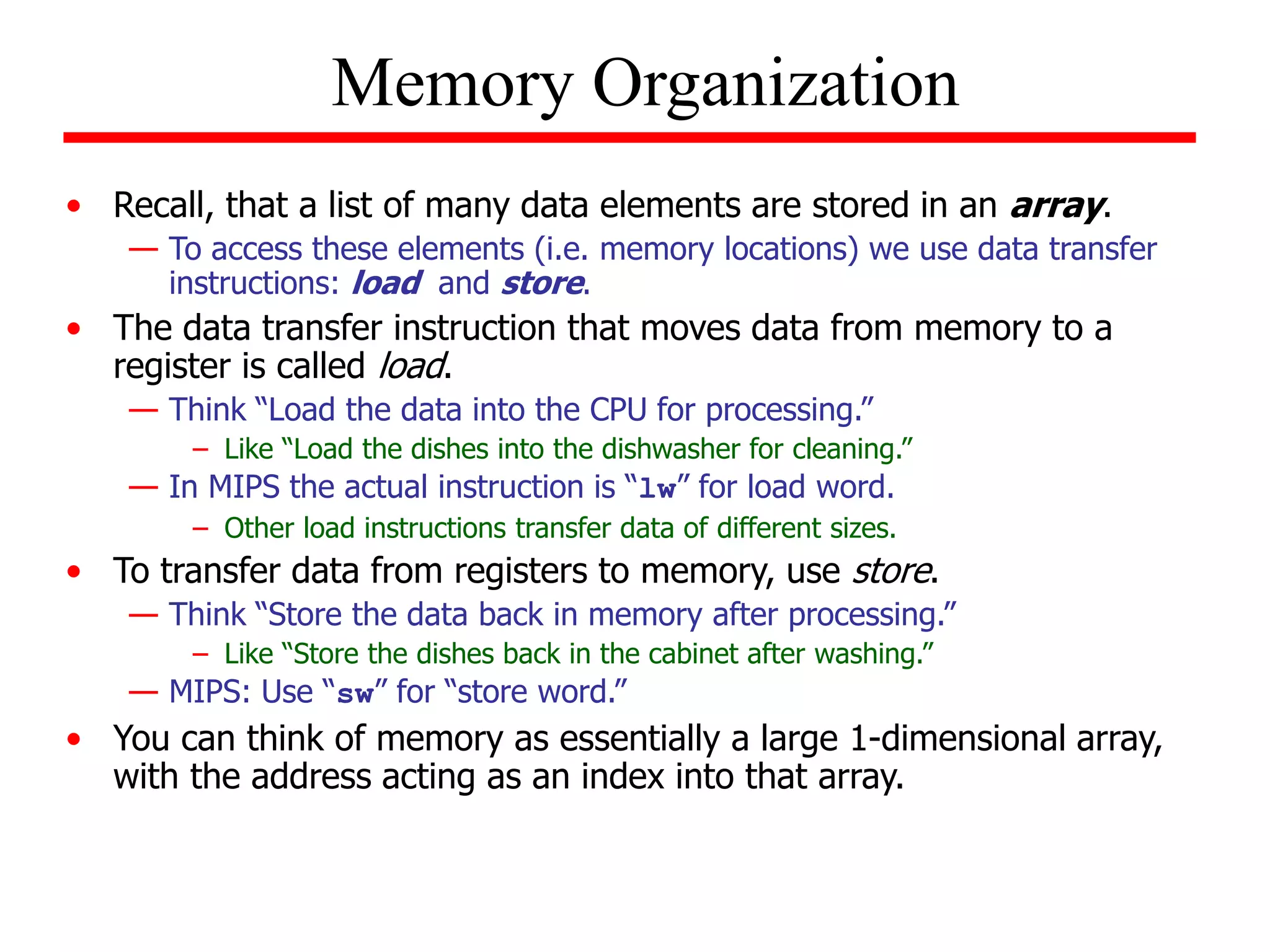 • Recall, that a list of many data elements are stored in an array.
— To access these elements (i.e. memory locations) we use data transfer
instructions: load and store.
• The data transfer instruction that moves data from memory to a
register is called load.
— Think “Load the data into the CPU for processing.”
– Like “Load the dishes into the dishwasher for cleaning.”
— In MIPS the actual instruction is “lw” for load word.
– Other load instructions transfer data of different sizes.
• To transfer data from registers to memory, use store.
— Think “Store the data back in memory after processing.”
– Like “Store the dishes back in the cabinet after washing.”
— MIPS: Use “sw” for “store word.”
• You can think of memory as essentially a large 1-dimensional array,
with the address acting as an index into that array.
Memory Organization
 