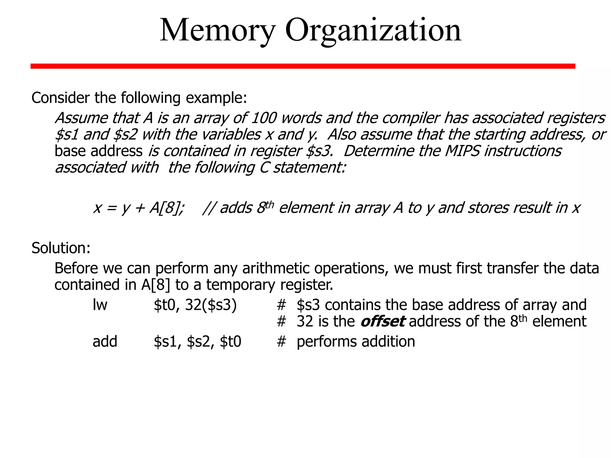 Consider the following example:
Assume that A is an array of 100 words and the compiler has associated registers
$s1 and $s2 with the variables x and y. Also assume that the starting address, or
base address is contained in register $s3. Determine the MIPS instructions
associated with the following C statement:
x = y + A[8]; // adds 8th element in array A to y and stores result in x
Solution:
Before we can perform any arithmetic operations, we must first transfer the data
contained in A[8] to a temporary register.
lw $t0, 32($s3) # $s3 contains the base address of array and
# 32 is the offset address of the 8th element
add $s1, $s2, $t0 # performs addition
Memory Organization
 