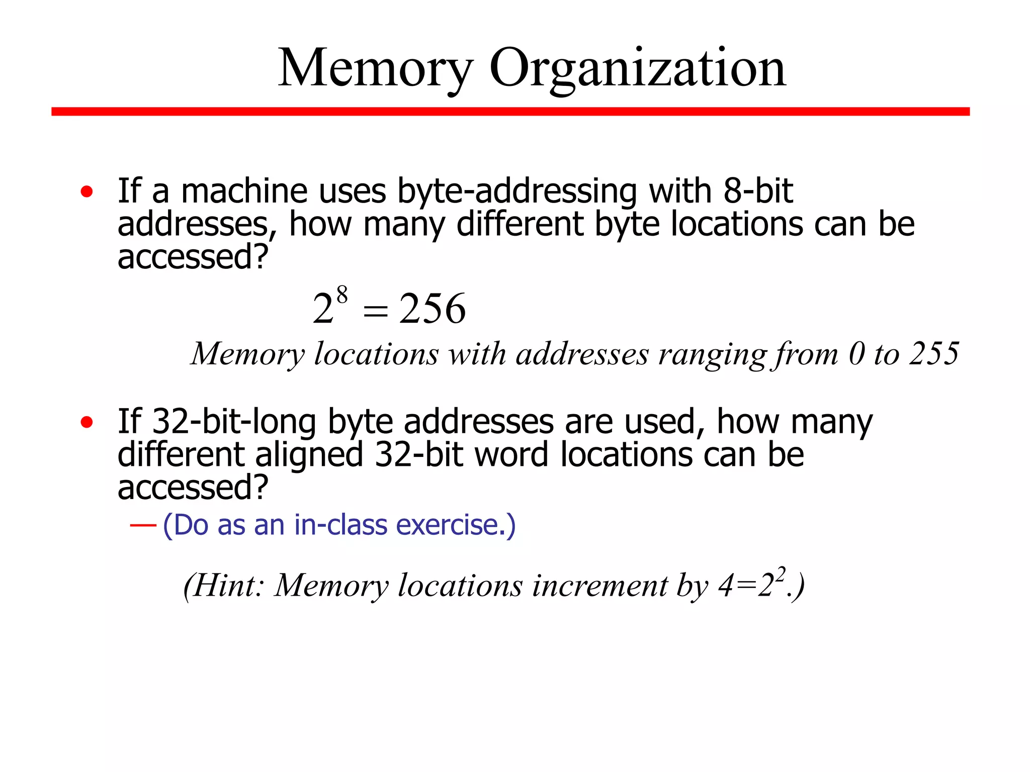 • If a machine uses byte-addressing with 8-bit
addresses, how many different byte locations can be
accessed?
• If 32-bit-long byte addresses are used, how many
different aligned 32-bit word locations can be
accessed?
— (Do as an in-class exercise.)
Memory Organization
256
28

Memory locations with addresses ranging from 0 to 255
(Hint: Memory locations increment by 4=22
.)
 