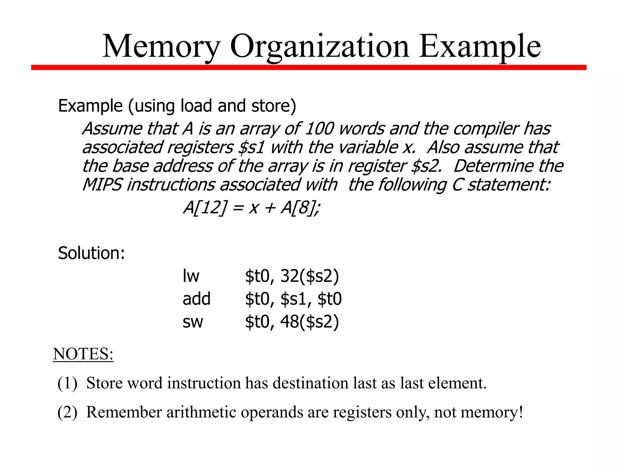 Example (using load and store)
Assume that A is an array of 100 words and the compiler has
associated registers $s1 with the variable x. Also assume that
the base address of the array is in register $s2. Determine the
MIPS instructions associated with the following C statement:
A[12] = x + A[8];
Solution:
lw $t0, 32($s2)
add $t0, $s1, $t0
sw $t0, 48($s2)
Memory Organization Example
NOTES:
(1) Store word instruction has destination last as last element.
(2) Remember arithmetic operands are registers only, not memory!
 