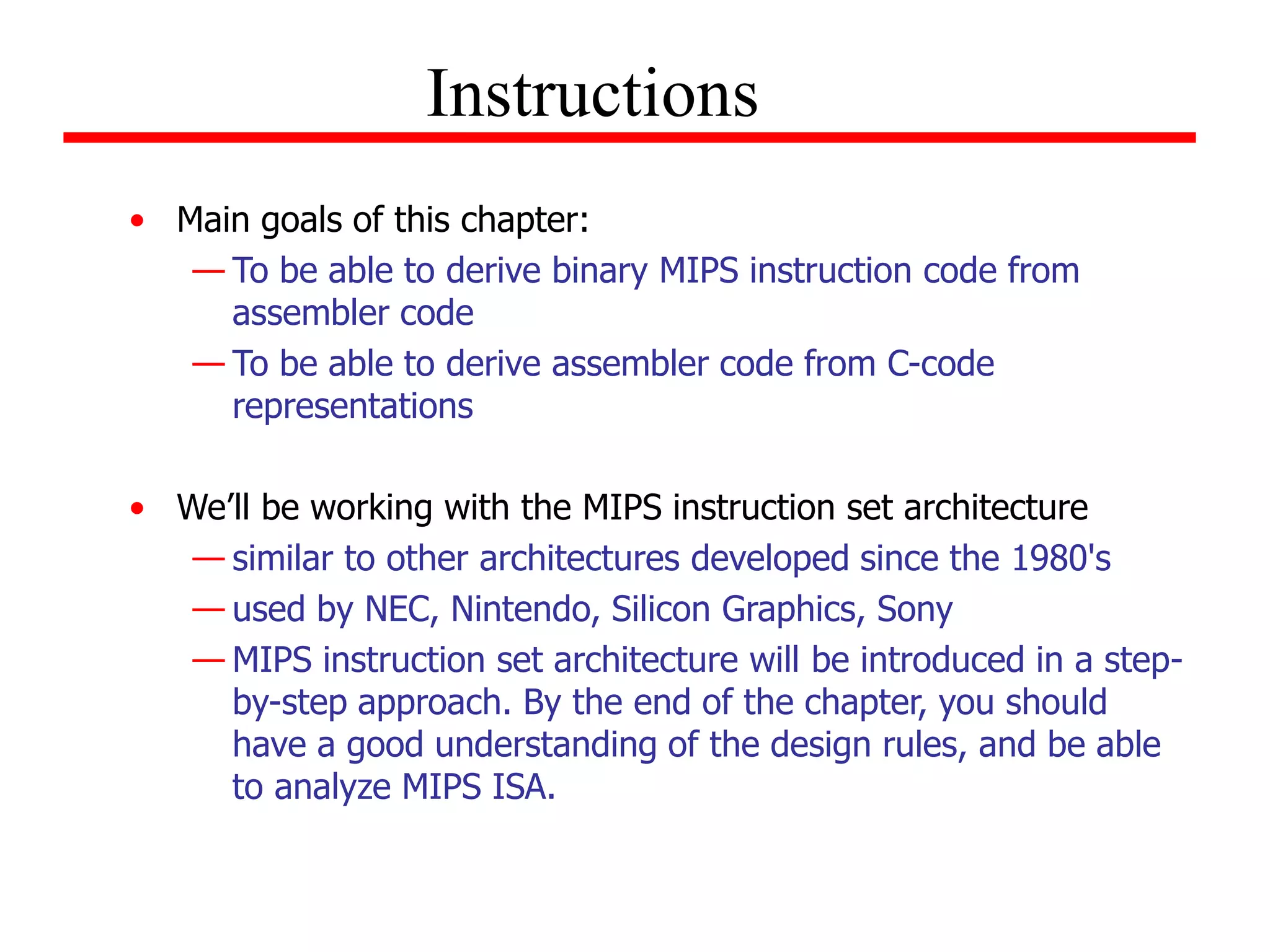 • Main goals of this chapter:
— To be able to derive binary MIPS instruction code from
assembler code
— To be able to derive assembler code from C-code
representations
• We’ll be working with the MIPS instruction set architecture
— similar to other architectures developed since the 1980's
— used by NEC, Nintendo, Silicon Graphics, Sony
— MIPS instruction set architecture will be introduced in a step-
by-step approach. By the end of the chapter, you should
have a good understanding of the design rules, and be able
to analyze MIPS ISA.
Instructions
 