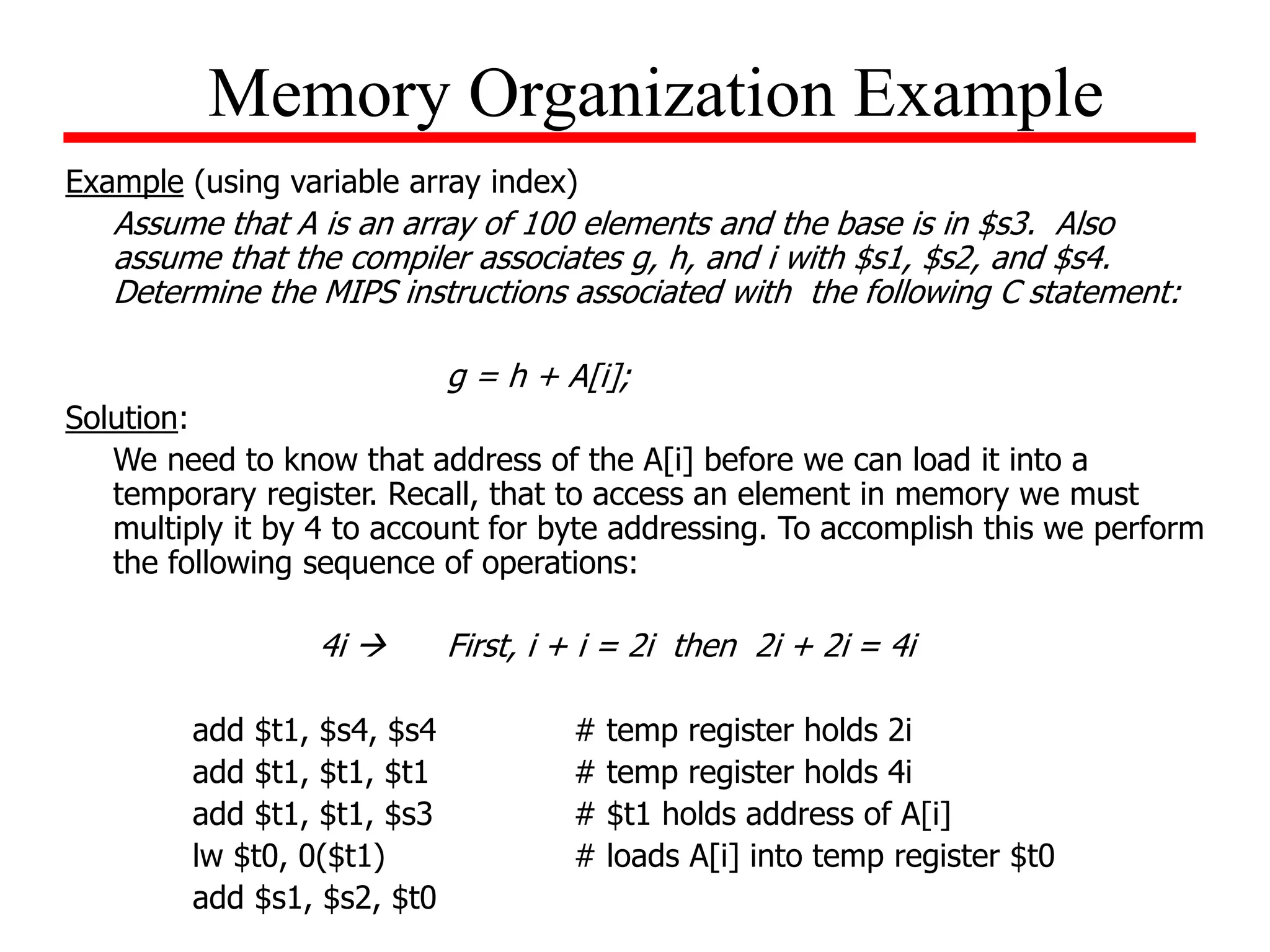 Example (using variable array index)
Assume that A is an array of 100 elements and the base is in $s3. Also
assume that the compiler associates g, h, and i with $s1, $s2, and $s4.
Determine the MIPS instructions associated with the following C statement:
g = h + A[i];
Solution:
We need to know that address of the A[i] before we can load it into a
temporary register. Recall, that to access an element in memory we must
multiply it by 4 to account for byte addressing. To accomplish this we perform
the following sequence of operations:
4i  First, i + i = 2i then 2i + 2i = 4i
add $t1, $s4, $s4 # temp register holds 2i
add $t1, $t1, $t1 # temp register holds 4i
add $t1, $t1, $s3 # $t1 holds address of A[i]
lw $t0, 0($t1) # loads A[i] into temp register $t0
add $s1, $s2, $t0
Memory Organization Example
 