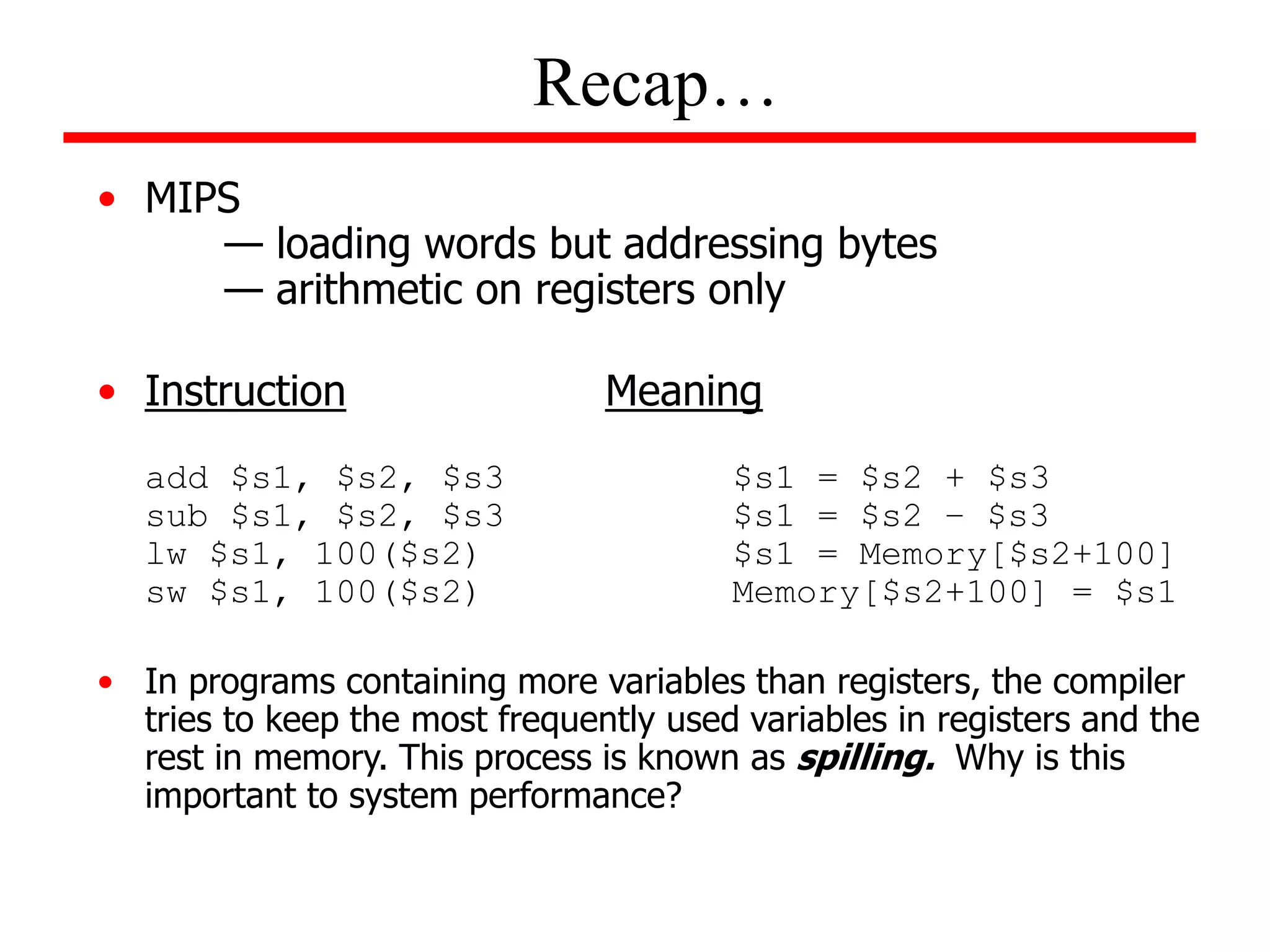 • MIPS
— loading words but addressing bytes
— arithmetic on registers only
• Instruction Meaning
add $s1, $s2, $s3 $s1 = $s2 + $s3
sub $s1, $s2, $s3 $s1 = $s2 – $s3
lw $s1, 100($s2) $s1 = Memory[$s2+100]
sw $s1, 100($s2) Memory[$s2+100] = $s1
• In programs containing more variables than registers, the compiler
tries to keep the most frequently used variables in registers and the
rest in memory. This process is known as spilling. Why is this
important to system performance?
Recap…
 