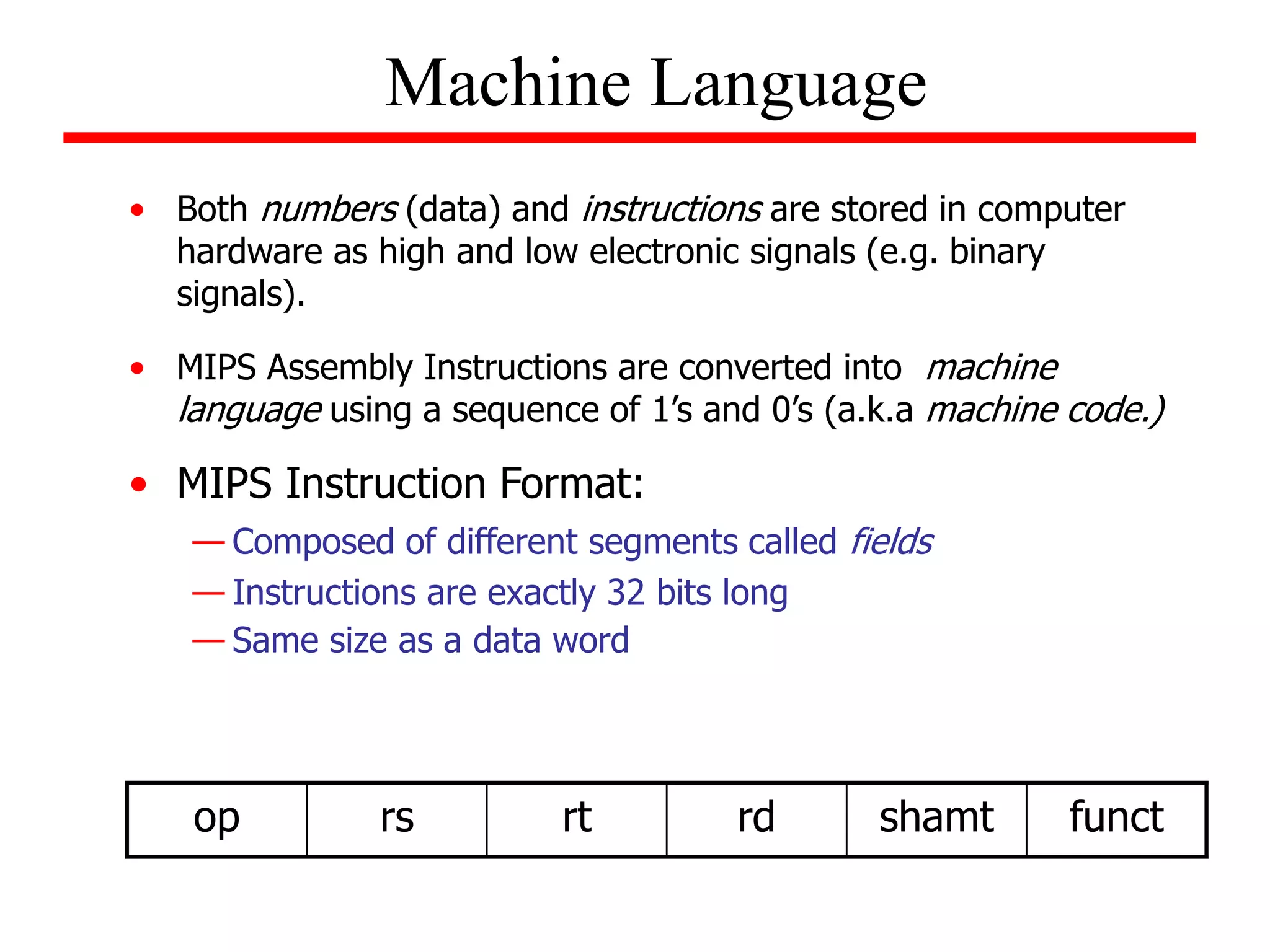 • Both numbers (data) and instructions are stored in computer
hardware as high and low electronic signals (e.g. binary
signals).
• MIPS Assembly Instructions are converted into machine
language using a sequence of 1’s and 0’s (a.k.a machine code.)
• MIPS Instruction Format:
— Composed of different segments called fields
— Instructions are exactly 32 bits long
— Same size as a data word
Machine Language
op rs rt rd shamt funct
 