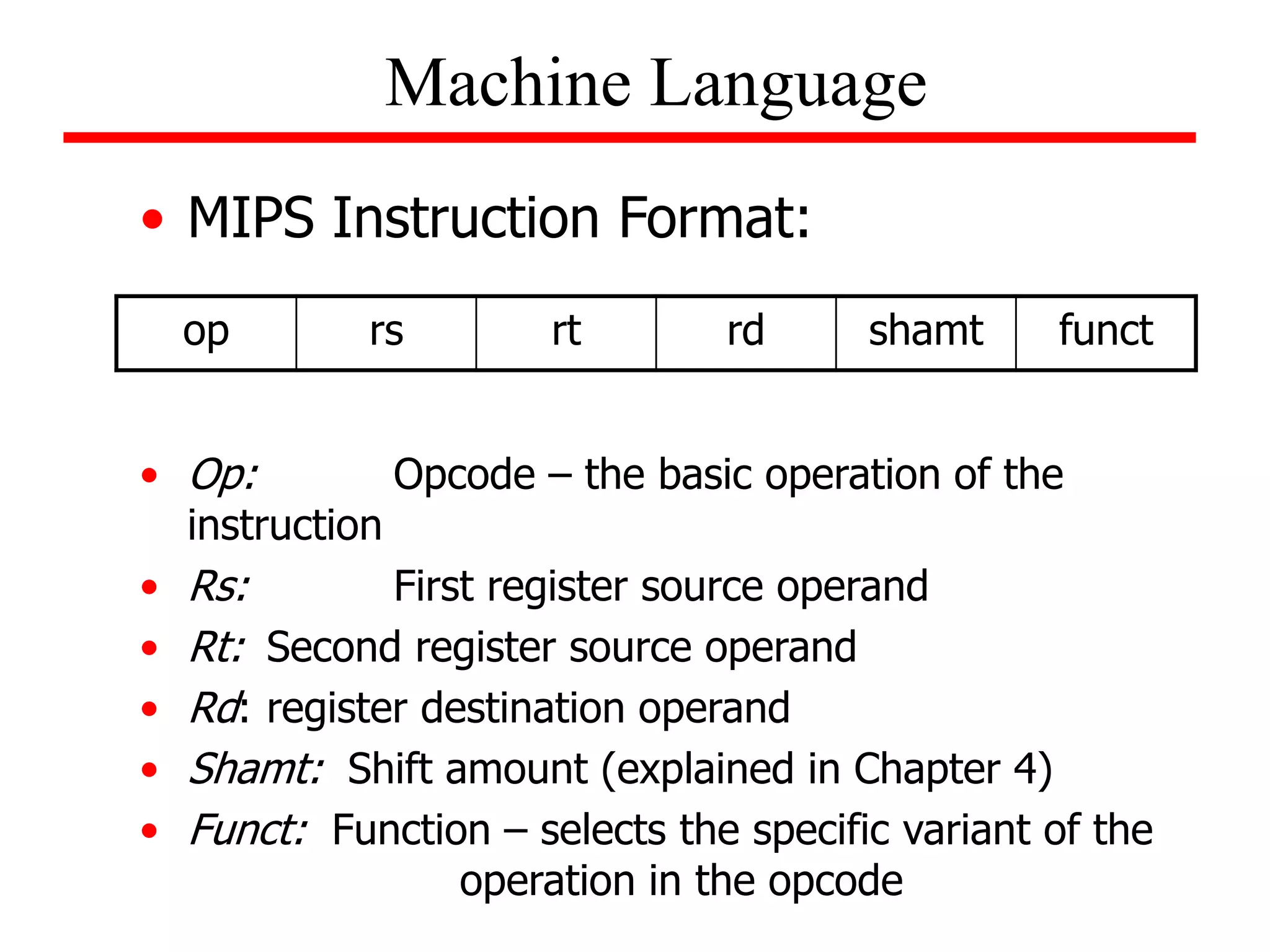 • MIPS Instruction Format:
• Op: Opcode – the basic operation of the
instruction
• Rs: First register source operand
• Rt: Second register source operand
• Rd: register destination operand
• Shamt: Shift amount (explained in Chapter 4)
• Funct: Function – selects the specific variant of the
operation in the opcode
Machine Language
op rs rt rd shamt funct
 