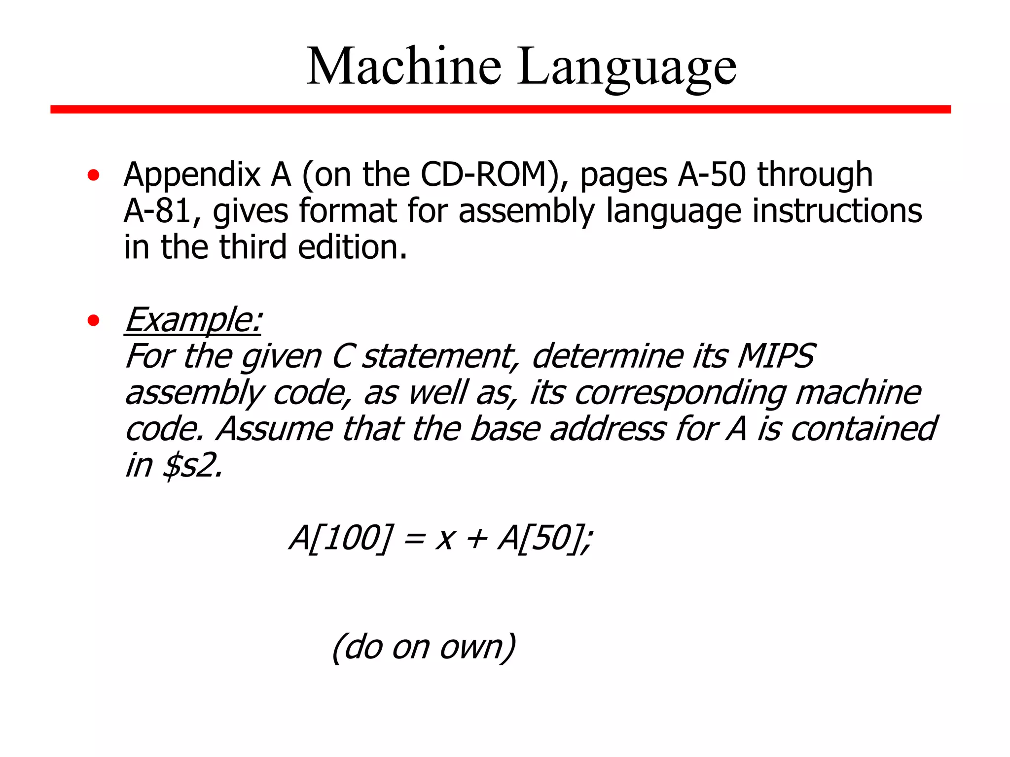 Machine Language
• Appendix A (on the CD-ROM), pages A-50 through
A-81, gives format for assembly language instructions
in the third edition.
• Example:
For the given C statement, determine its MIPS
assembly code, as well as, its corresponding machine
code. Assume that the base address for A is contained
in $s2.
A[100] = x + A[50];
(do on own)
 