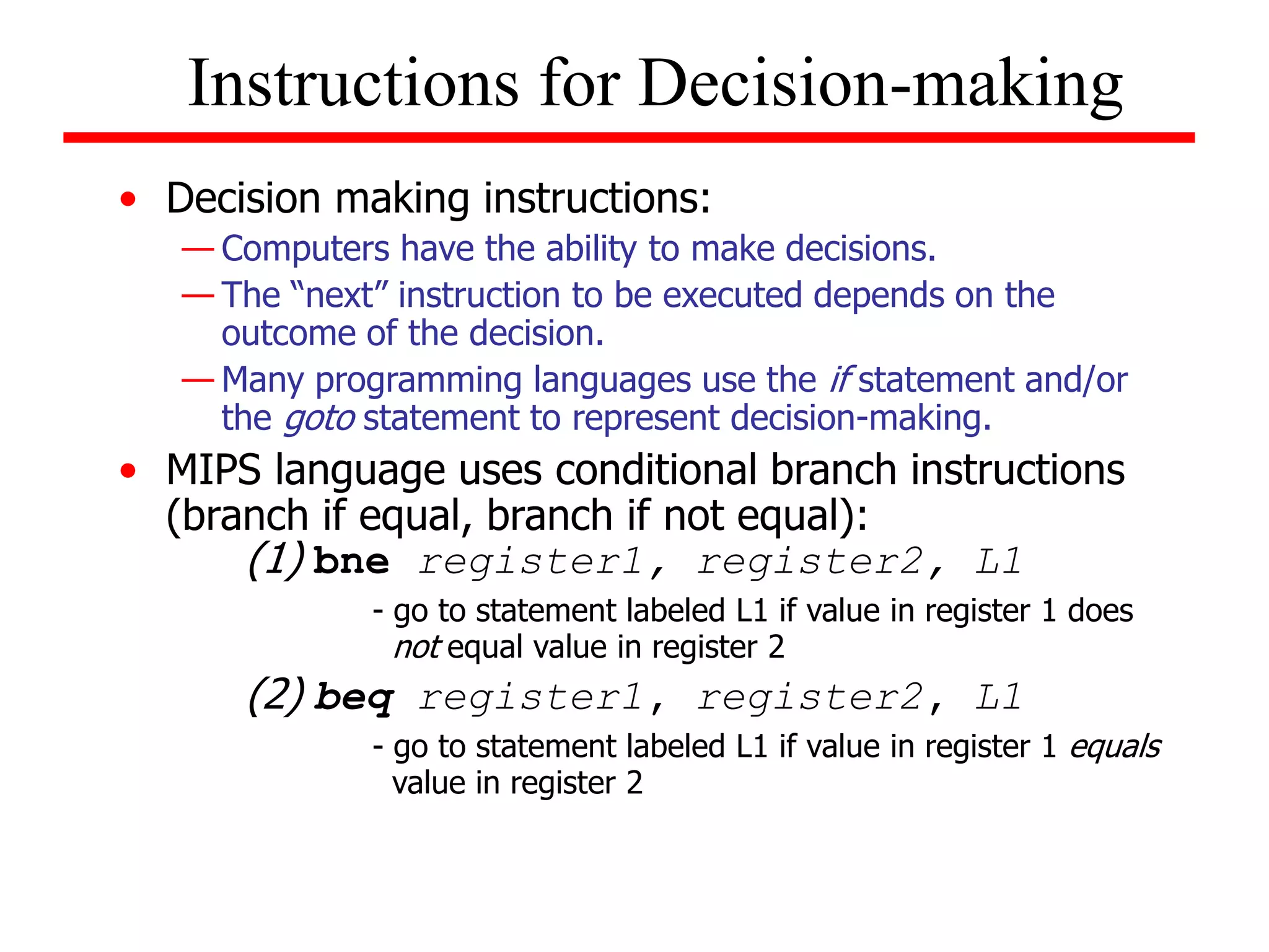 • Decision making instructions:
— Computers have the ability to make decisions.
— The “next” instruction to be executed depends on the
outcome of the decision.
— Many programming languages use the if statement and/or
the goto statement to represent decision-making.
• MIPS language uses conditional branch instructions
(branch if equal, branch if not equal):
(1) bne register1, register2, L1
- go to statement labeled L1 if value in register 1 does
not equal value in register 2
(2) beq register1, register2, L1
- go to statement labeled L1 if value in register 1 equals
value in register 2
Instructions for Decision-making
 