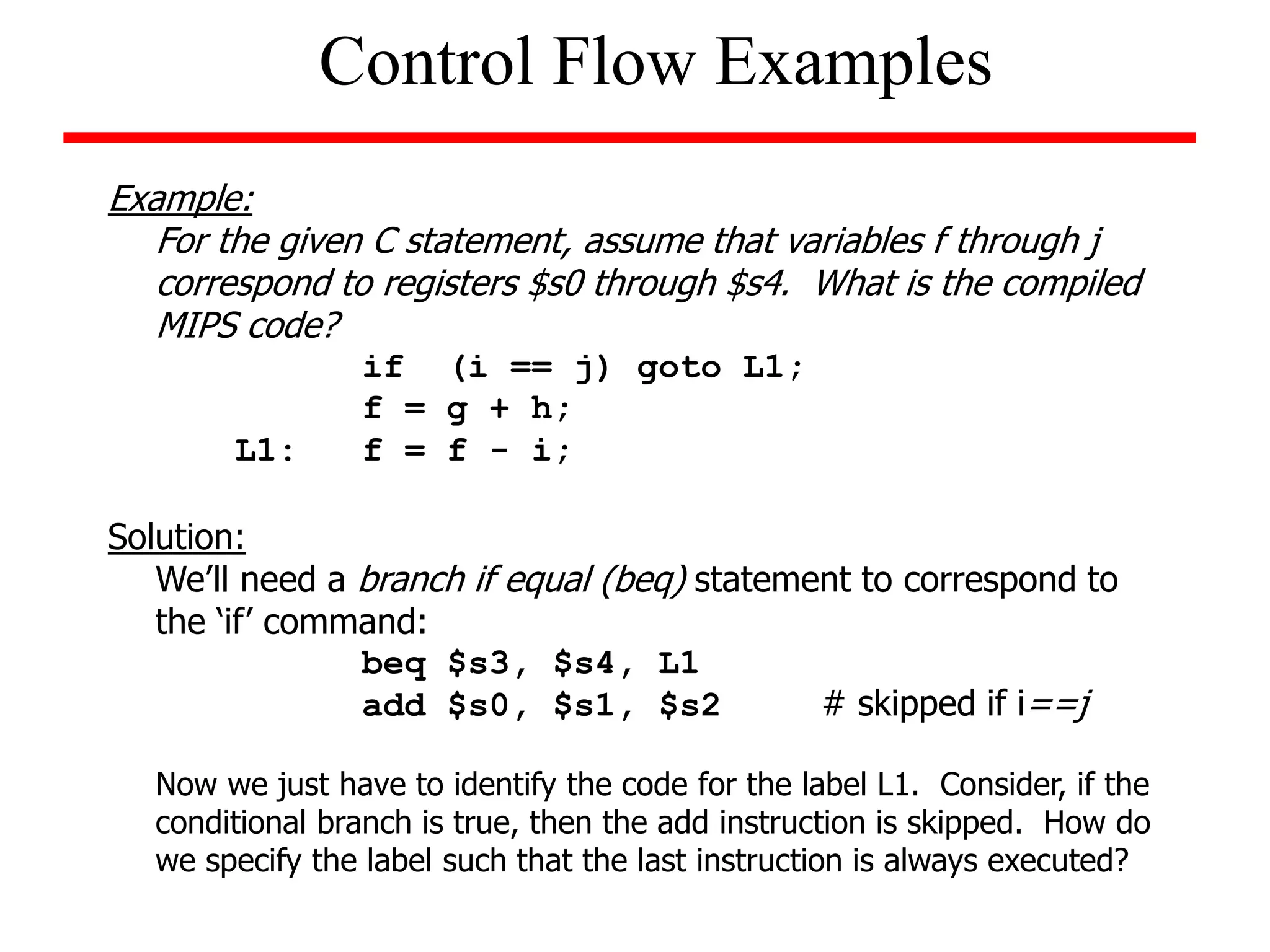 Example:
For the given C statement, assume that variables f through j
correspond to registers $s0 through $s4. What is the compiled
MIPS code?
if (i == j) goto L1;
f = g + h;
L1: f = f - i;
Solution:
We’ll need a branch if equal (beq) statement to correspond to
the ‘if’ command:
beq $s3, $s4, L1
add $s0, $s1, $s2 # skipped if i==j
Now we just have to identify the code for the label L1. Consider, if the
conditional branch is true, then the add instruction is skipped. How do
we specify the label such that the last instruction is always executed?
Control Flow Examples
 