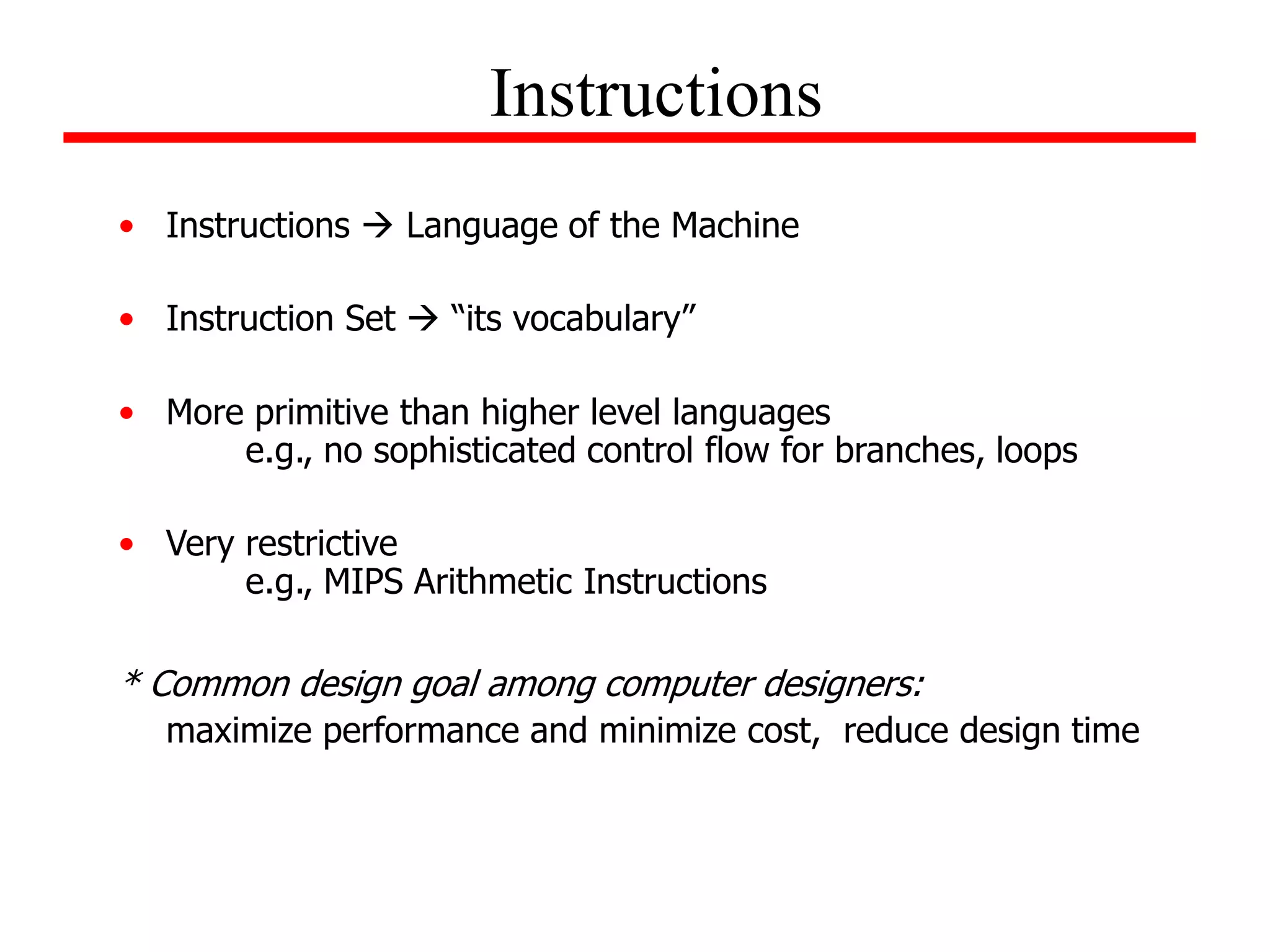 • Instructions  Language of the Machine
• Instruction Set  “its vocabulary”
• More primitive than higher level languages
e.g., no sophisticated control flow for branches, loops
• Very restrictive
e.g., MIPS Arithmetic Instructions
* Common design goal among computer designers:
maximize performance and minimize cost, reduce design time
Instructions
 