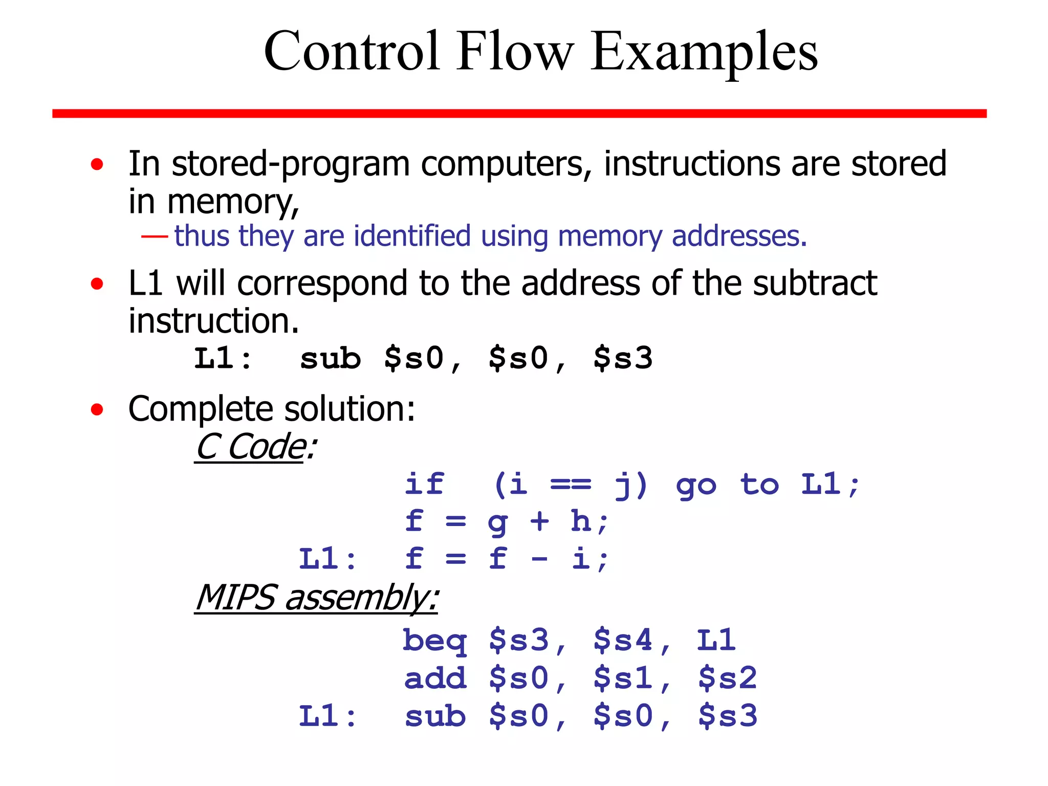 • In stored-program computers, instructions are stored
in memory,
— thus they are identified using memory addresses.
• L1 will correspond to the address of the subtract
instruction.
L1: sub $s0, $s0, $s3
• Complete solution:
C Code:
if (i == j) go to L1;
f = g + h;
L1: f = f - i;
MIPS assembly:
beq $s3, $s4, L1
add $s0, $s1, $s2
L1: sub $s0, $s0, $s3
Control Flow Examples
 