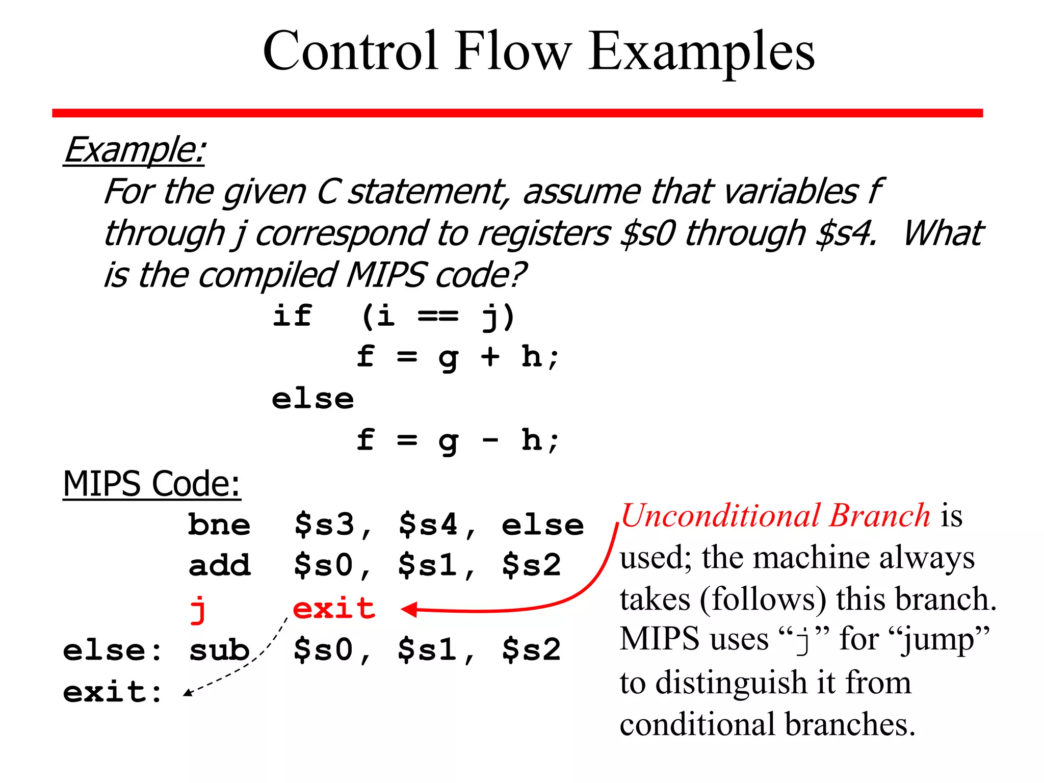 Example:
For the given C statement, assume that variables f
through j correspond to registers $s0 through $s4. What
is the compiled MIPS code?
if (i == j)
f = g + h;
else
f = g - h;
MIPS Code:
bne $s3, $s4, else
add $s0, $s1, $s2
j exit
else: sub $s0, $s1, $s2
exit:
Control Flow Examples
Unconditional Branch is
used; the machine always
takes (follows) this branch.
MIPS uses “j” for “jump”
to distinguish it from
conditional branches.
 