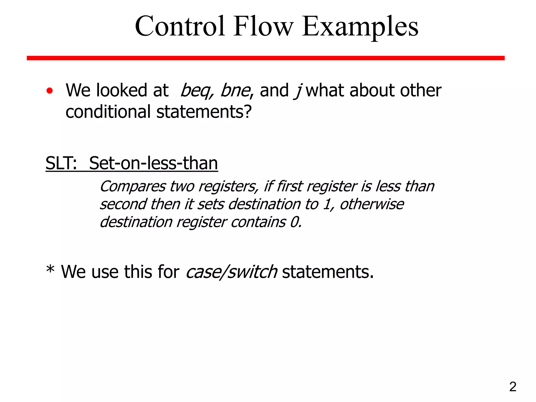 • We looked at beq, bne, and j what about other
conditional statements?
SLT: Set-on-less-than
Compares two registers, if first register is less than
second then it sets destination to 1, otherwise
destination register contains 0.
* We use this for case/switch statements.
2
Control Flow Examples
 