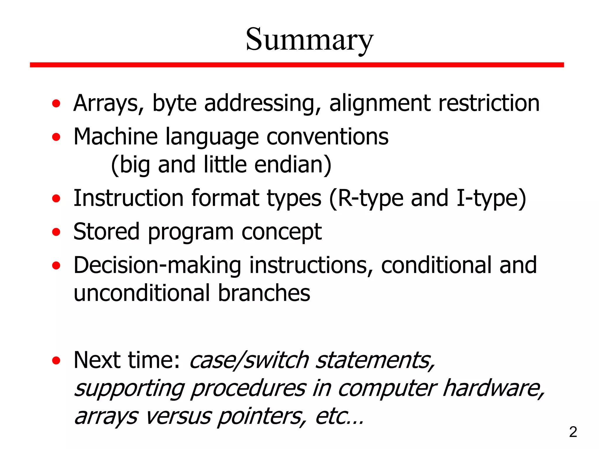 • Arrays, byte addressing, alignment restriction
• Machine language conventions
(big and little endian)
• Instruction format types (R-type and I-type)
• Stored program concept
• Decision-making instructions, conditional and
unconditional branches
• Next time: case/switch statements,
supporting procedures in computer hardware,
arrays versus pointers, etc…
2
Summary
 
