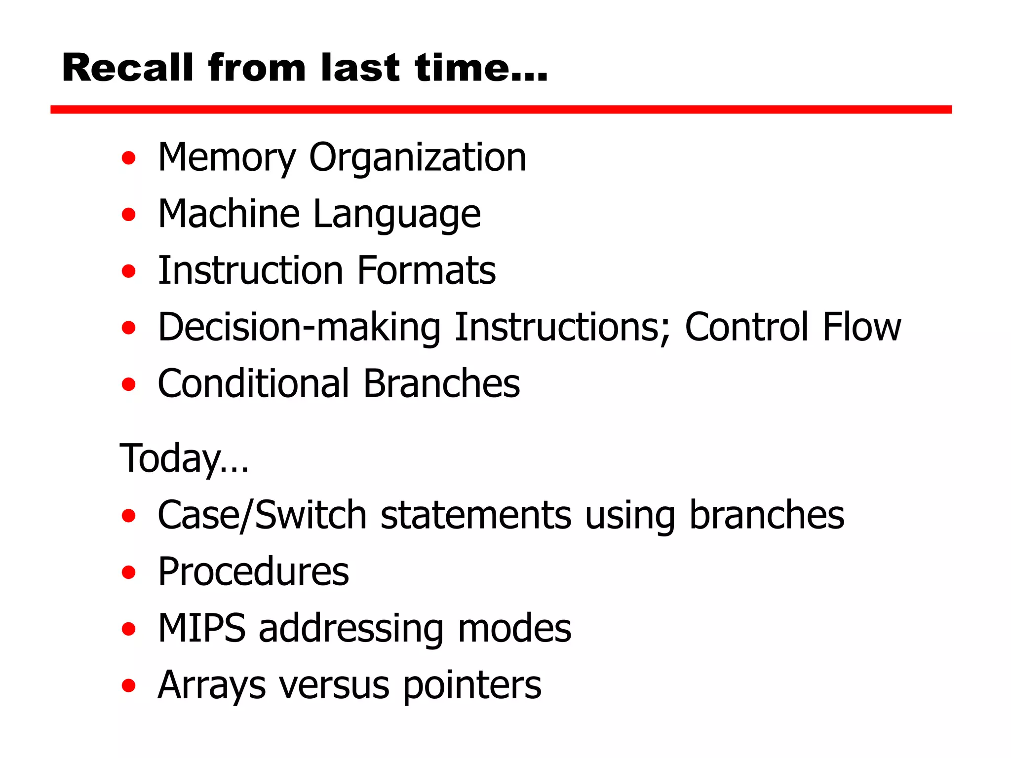 Recall from last time…
• Memory Organization
• Machine Language
• Instruction Formats
• Decision-making Instructions; Control Flow
• Conditional Branches
Today…
• Case/Switch statements using branches
• Procedures
• MIPS addressing modes
• Arrays versus pointers
 