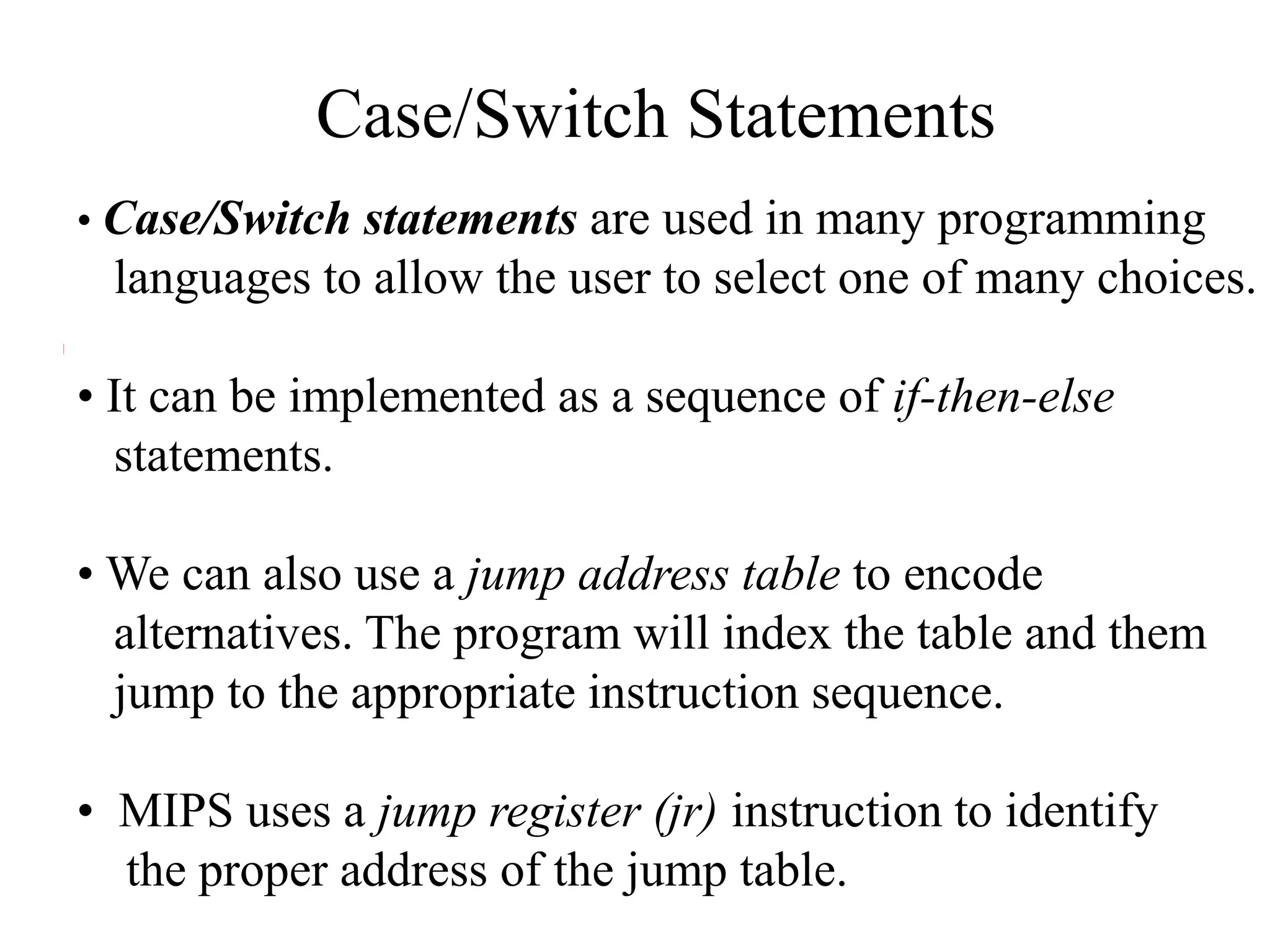 Case/Switch Statements
• Case/Switch statements are used in many programming
languages to allow the user to select one of many choices.
• It can be implemented as a sequence of if-then-else
statements.
• We can also use a jump address table to encode
alternatives. The program will index the table and them
jump to the appropriate instruction sequence.
• MIPS uses a jump register (jr) instruction to identify
the proper address of the jump table.
 
