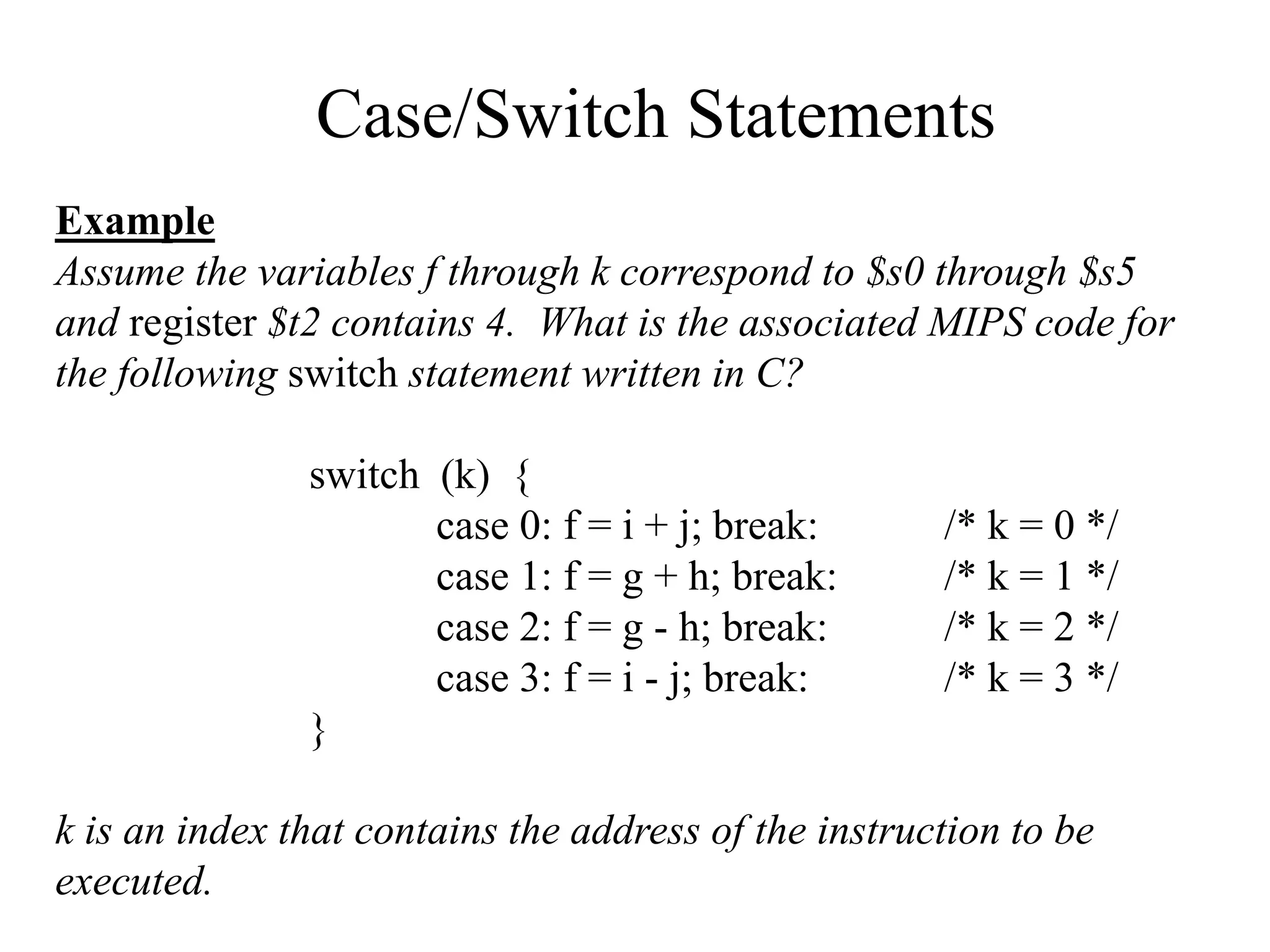 Case/Switch Statements
Example
Assume the variables f through k correspond to $s0 through $s5
and register $t2 contains 4. What is the associated MIPS code for
the following switch statement written in C?
switch (k) {
case 0: f = i + j; break: /* k = 0 */
case 1: f = g + h; break: /* k = 1 */
case 2: f = g - h; break: /* k = 2 */
case 3: f = i - j; break: /* k = 3 */
}
k is an index that contains the address of the instruction to be
executed.
 