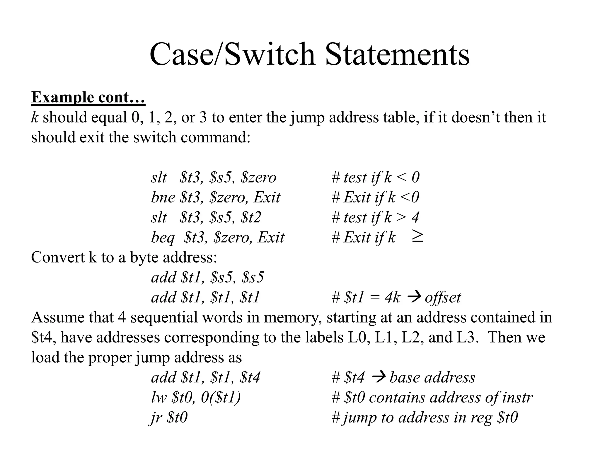 Case/Switch Statements
Example cont…
k should equal 0, 1, 2, or 3 to enter the jump address table, if it doesn’t then it
should exit the switch command:
slt $t3, $s5, $zero # test if k < 0
bne $t3, $zero, Exit # Exit if k <0
slt $t3, $s5, $t2 # test if k > 4
beq $t3, $zero, Exit # Exit if k 4
Convert k to a byte address:
add $t1, $s5, $s5
add $t1, $t1, $t1 # $t1 = 4k  offset
Assume that 4 sequential words in memory, starting at an address contained in
$t4, have addresses corresponding to the labels L0, L1, L2, and L3. Then we
load the proper jump address as
add $t1, $t1, $t4 # $t4  base address
lw $t0, 0($t1) # $t0 contains address of instr
jr $t0 # jump to address in reg $t0

 