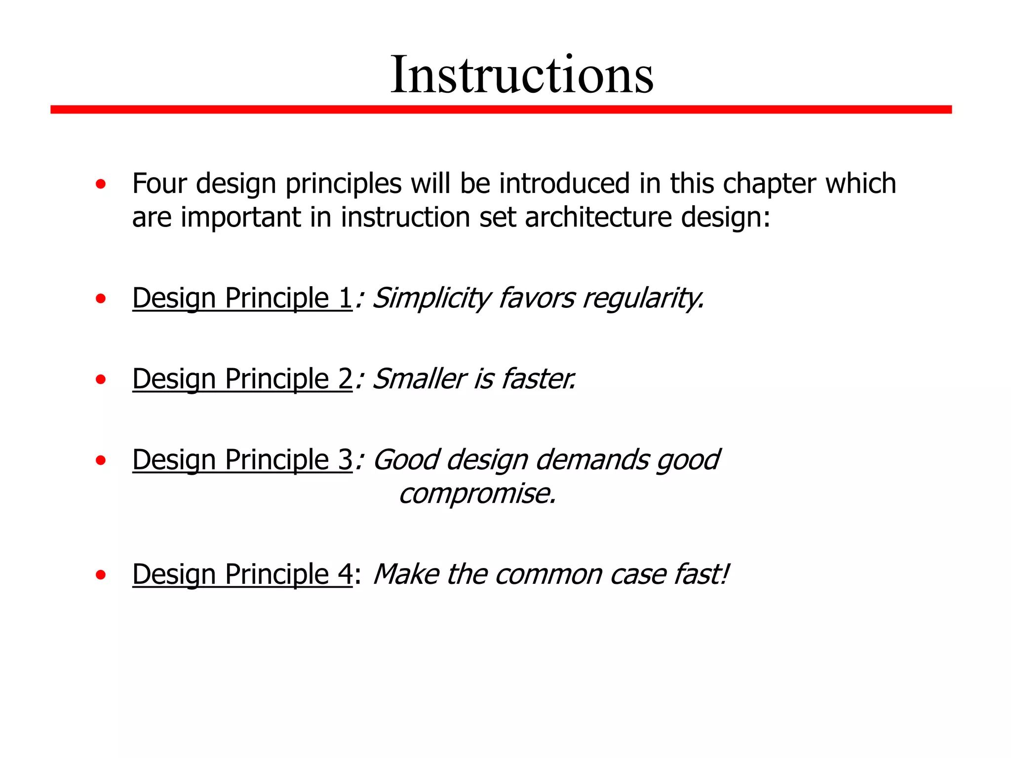 • Four design principles will be introduced in this chapter which
are important in instruction set architecture design:
• Design Principle 1: Simplicity favors regularity.
• Design Principle 2: Smaller is faster.
• Design Principle 3: Good design demands good
compromise.
• Design Principle 4: Make the common case fast!
Instructions
 