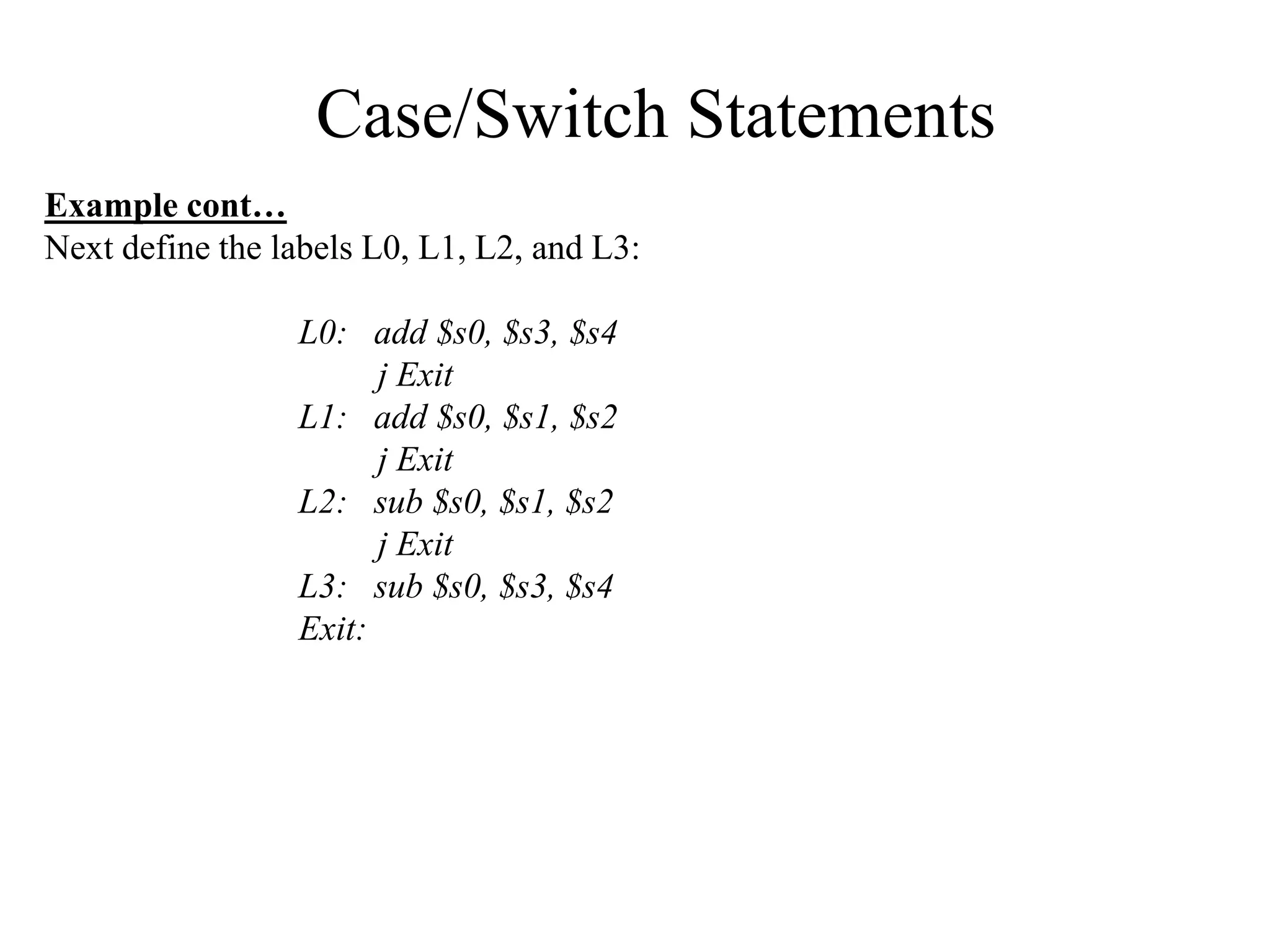 Case/Switch Statements
Example cont…
Next define the labels L0, L1, L2, and L3:
L0: add $s0, $s3, $s4
j Exit
L1: add $s0, $s1, $s2
j Exit
L2: sub $s0, $s1, $s2
j Exit
L3: sub $s0, $s3, $s4
Exit:
 
