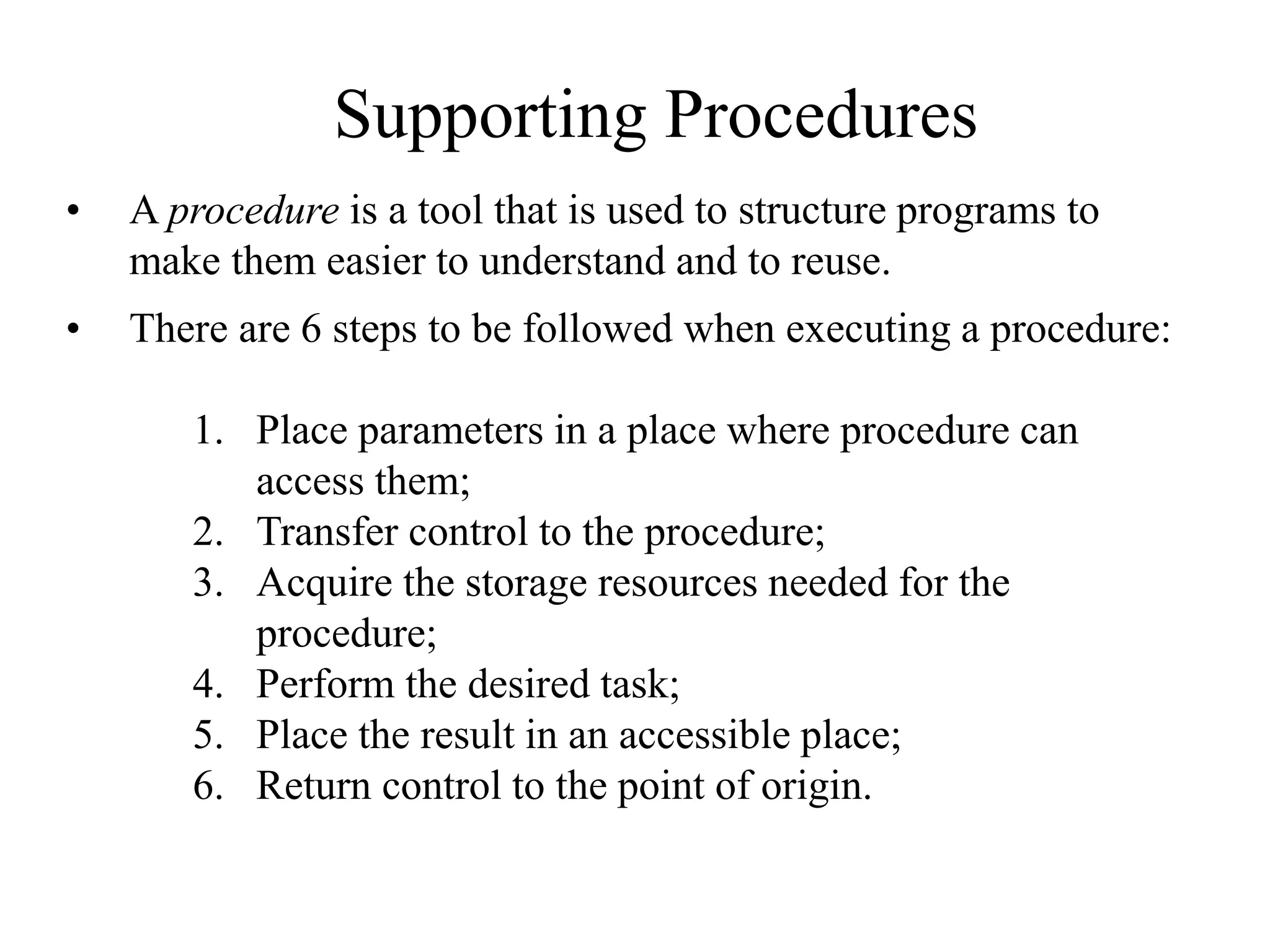 Supporting Procedures
• A procedure is a tool that is used to structure programs to
make them easier to understand and to reuse.
• There are 6 steps to be followed when executing a procedure:
1. Place parameters in a place where procedure can
access them;
2. Transfer control to the procedure;
3. Acquire the storage resources needed for the
procedure;
4. Perform the desired task;
5. Place the result in an accessible place;
6. Return control to the point of origin.
 
