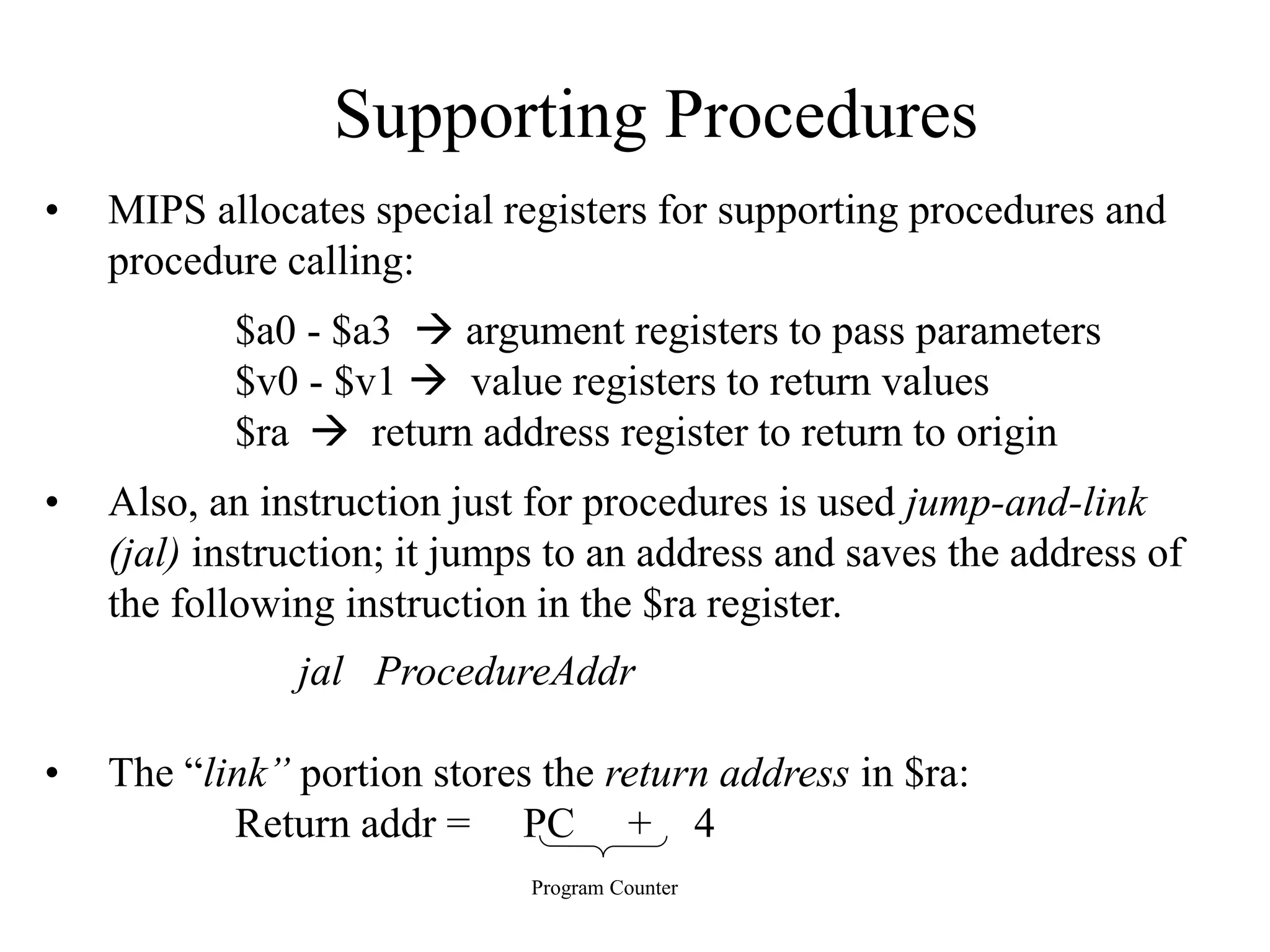 Supporting Procedures
• MIPS allocates special registers for supporting procedures and
procedure calling:
$a0 - $a3  argument registers to pass parameters
$v0 - $v1  value registers to return values
$ra  return address register to return to origin
• Also, an instruction just for procedures is used jump-and-link
(jal) instruction; it jumps to an address and saves the address of
the following instruction in the $ra register.
jal ProcedureAddr
• The “link” portion stores the return address in $ra:
Return addr = PC + 4
Program Counter
 