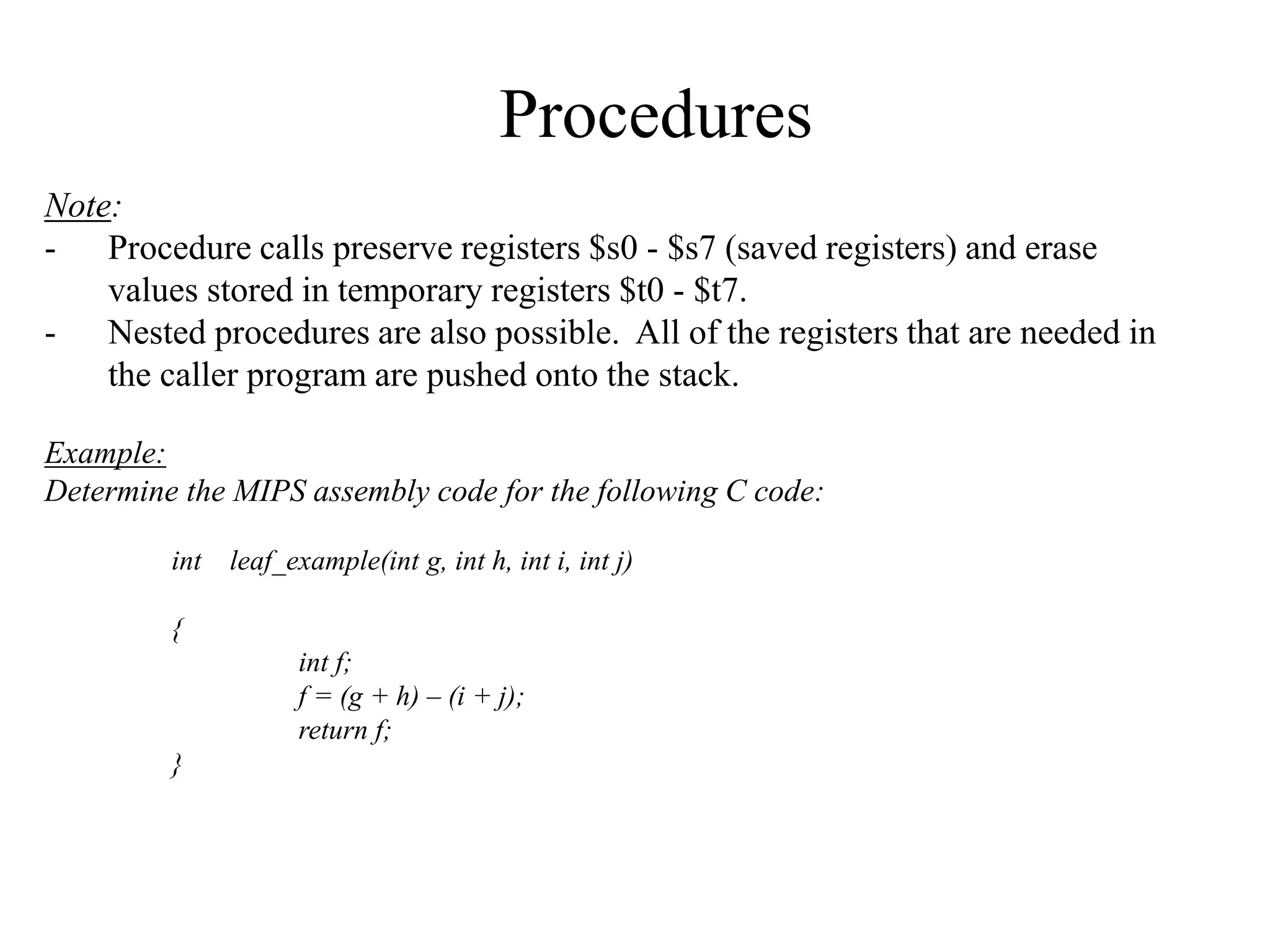 Procedures
Note:
- Procedure calls preserve registers $s0 - $s7 (saved registers) and erase
values stored in temporary registers $t0 - $t7.
- Nested procedures are also possible. All of the registers that are needed in
the caller program are pushed onto the stack.
Example:
Determine the MIPS assembly code for the following C code:
int leaf_example(int g, int h, int i, int j)
{
int f;
f = (g + h) – (i + j);
return f;
}
 