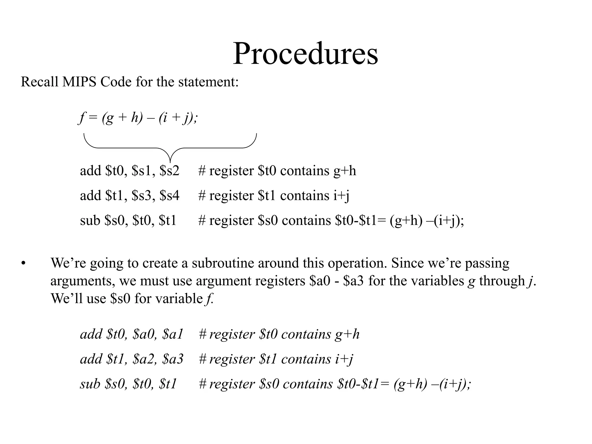 Procedures
Recall MIPS Code for the statement:
f = (g + h) – (i + j);
add $t0, $s1, $s2 # register $t0 contains g+h
add $t1, $s3, $s4 # register $t1 contains i+j
sub $s0, $t0, $t1 # register $s0 contains $t0-$t1= (g+h) –(i+j);
• We’re going to create a subroutine around this operation. Since we’re passing
arguments, we must use argument registers $a0 - $a3 for the variables g through j.
We’ll use $s0 for variable f.
add $t0, $a0, $a1 # register $t0 contains g+h
add $t1, $a2, $a3 # register $t1 contains i+j
sub $s0, $t0, $t1 # register $s0 contains $t0-$t1= (g+h) –(i+j);
 