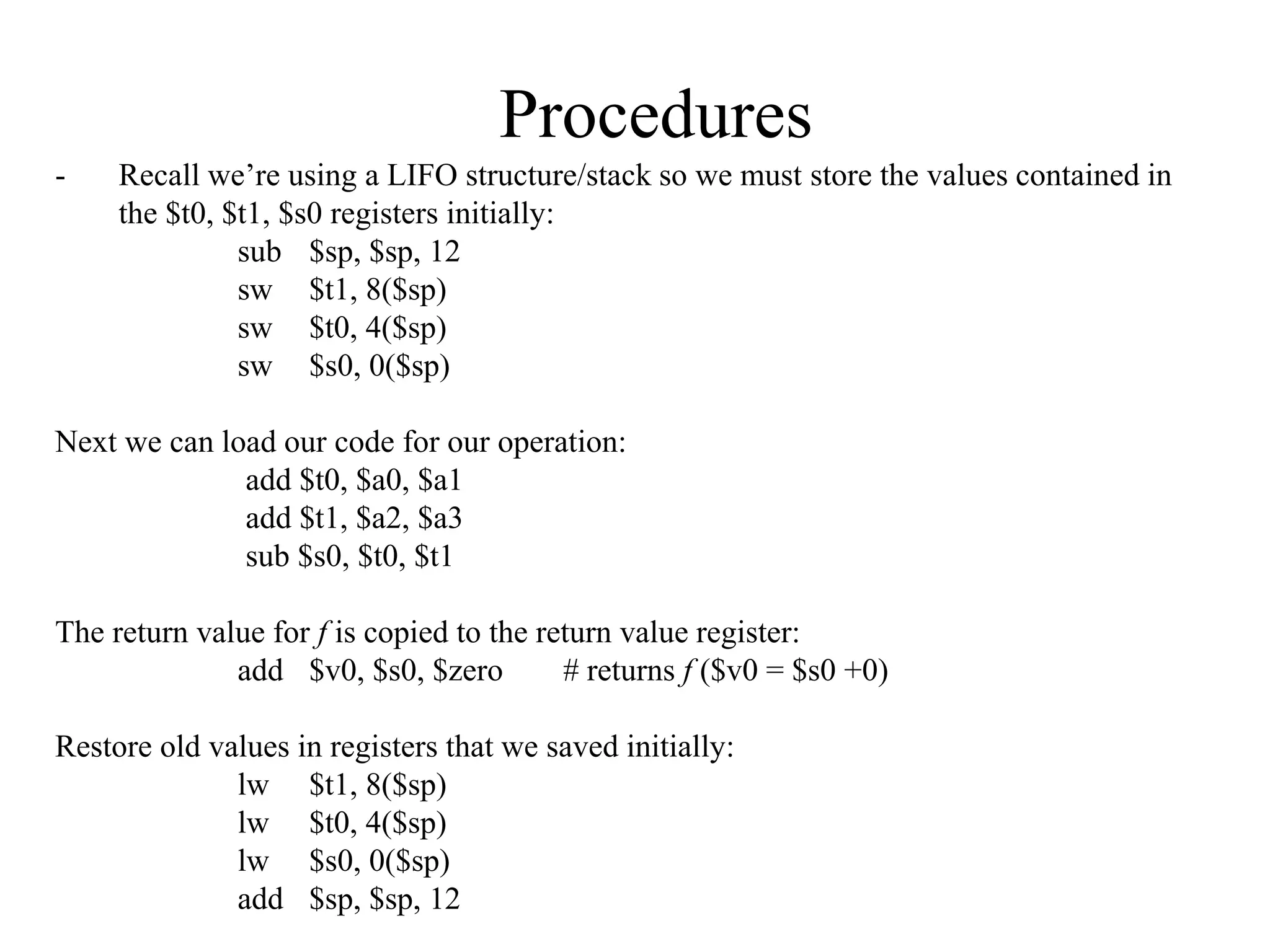 Procedures
- Recall we’re using a LIFO structure/stack so we must store the values contained in
the $t0, $t1, $s0 registers initially:
sub $sp, $sp, 12
sw $t1, 8($sp)
sw $t0, 4($sp)
sw $s0, 0($sp)
Next we can load our code for our operation:
add $t0, $a0, $a1
add $t1, $a2, $a3
sub $s0, $t0, $t1
The return value for f is copied to the return value register:
add $v0, $s0, $zero # returns f ($v0 = $s0 +0)
Restore old values in registers that we saved initially:
lw $t1, 8($sp)
lw $t0, 4($sp)
lw $s0, 0($sp)
add $sp, $sp, 12
 