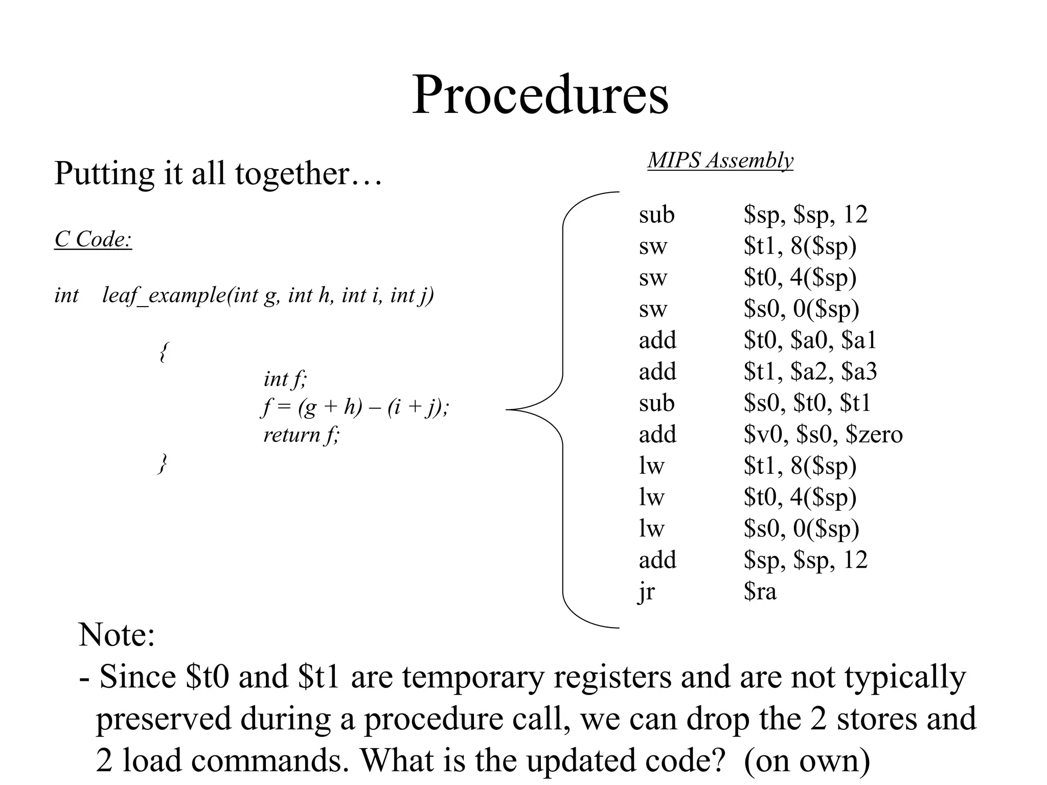Procedures
Putting it all together…
C Code:
int leaf_example(int g, int h, int i, int j)
{
int f;
f = (g + h) – (i + j);
return f;
}
sub $sp, $sp, 12
sw $t1, 8($sp)
sw $t0, 4($sp)
sw $s0, 0($sp)
add $t0, $a0, $a1
add $t1, $a2, $a3
sub $s0, $t0, $t1
add $v0, $s0, $zero
lw $t1, 8($sp)
lw $t0, 4($sp)
lw $s0, 0($sp)
add $sp, $sp, 12
jr $ra
MIPS Assembly
Note:
- Since $t0 and $t1 are temporary registers and are not typically
preserved during a procedure call, we can drop the 2 stores and
2 load commands. What is the updated code? (on own)
 