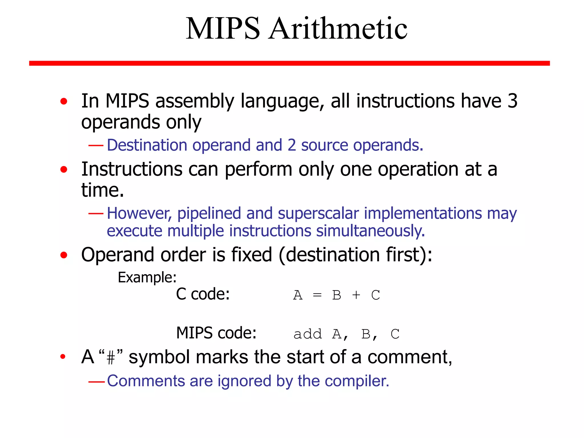 • In MIPS assembly language, all instructions have 3
operands only
— Destination operand and 2 source operands.
• Instructions can perform only one operation at a
time.
— However, pipelined and superscalar implementations may
execute multiple instructions simultaneously.
• Operand order is fixed (destination first):
Example:
C code: A = B + C
MIPS code: add A, B, C
• A “#” symbol marks the start of a comment,
—Comments are ignored by the compiler.
MIPS Arithmetic
 