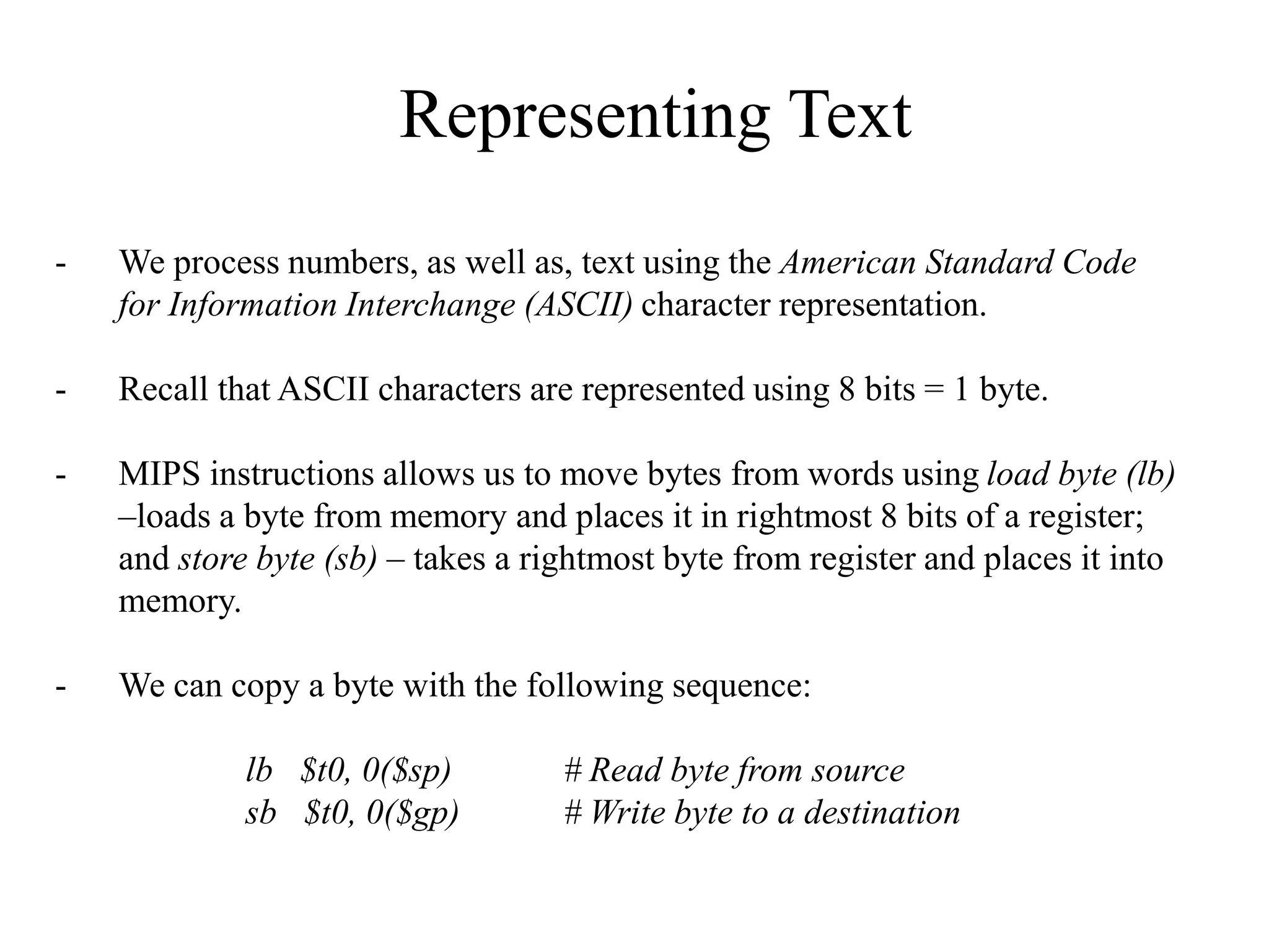 Representing Text
- We process numbers, as well as, text using the American Standard Code
for Information Interchange (ASCII) character representation.
- Recall that ASCII characters are represented using 8 bits = 1 byte.
- MIPS instructions allows us to move bytes from words using load byte (lb)
–loads a byte from memory and places it in rightmost 8 bits of a register;
and store byte (sb) – takes a rightmost byte from register and places it into
memory.
- We can copy a byte with the following sequence:
lb $t0, 0($sp) # Read byte from source
sb $t0, 0($gp) # Write byte to a destination
 