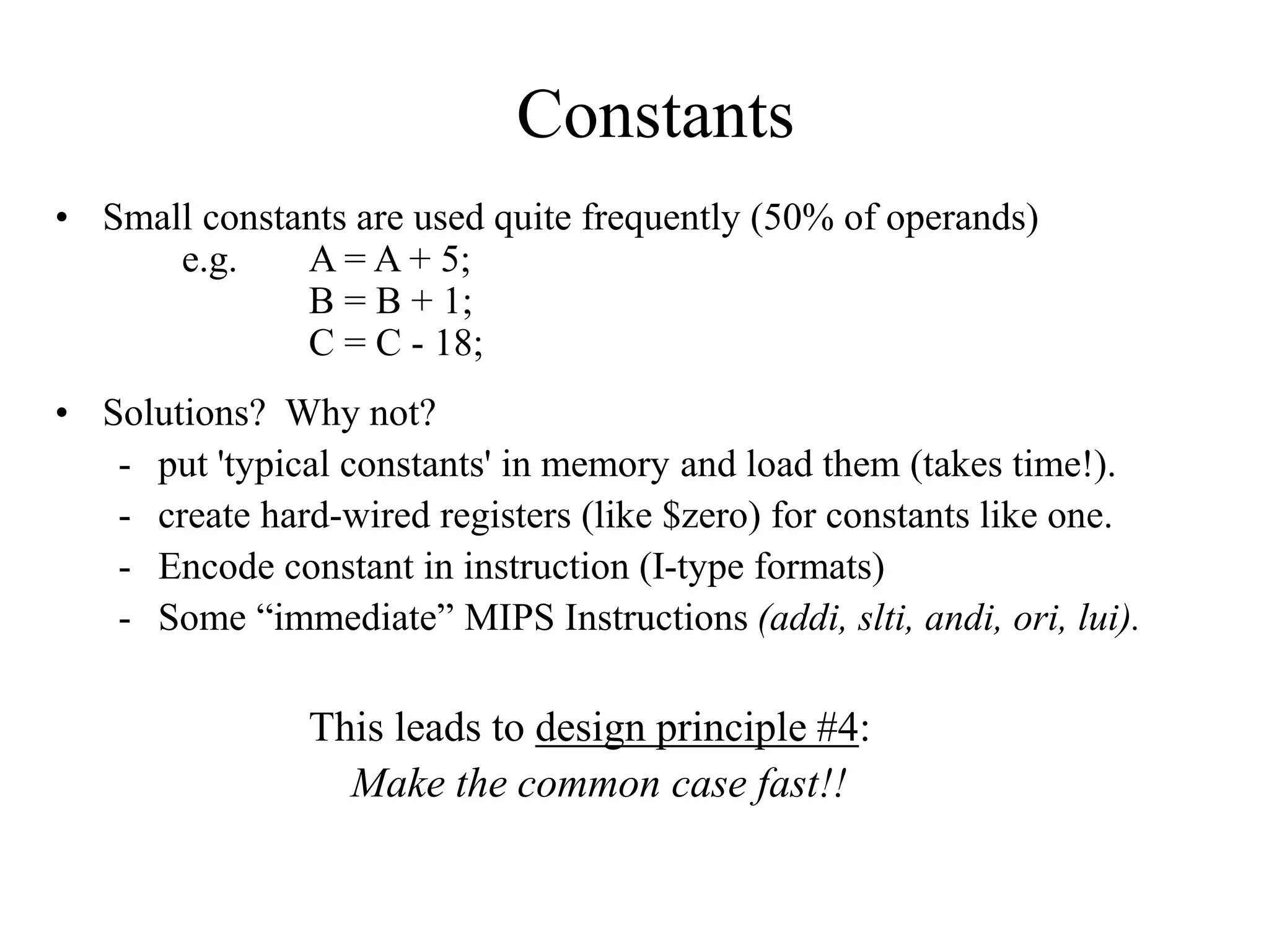Constants
• Small constants are used quite frequently (50% of operands)
e.g. A = A + 5;
B = B + 1;
C = C - 18;
• Solutions? Why not?
- put 'typical constants' in memory and load them (takes time!).
- create hard-wired registers (like $zero) for constants like one.
- Encode constant in instruction (I-type formats)
- Some “immediate” MIPS Instructions (addi, slti, andi, ori, lui).
This leads to design principle #4:
Make the common case fast!!
 