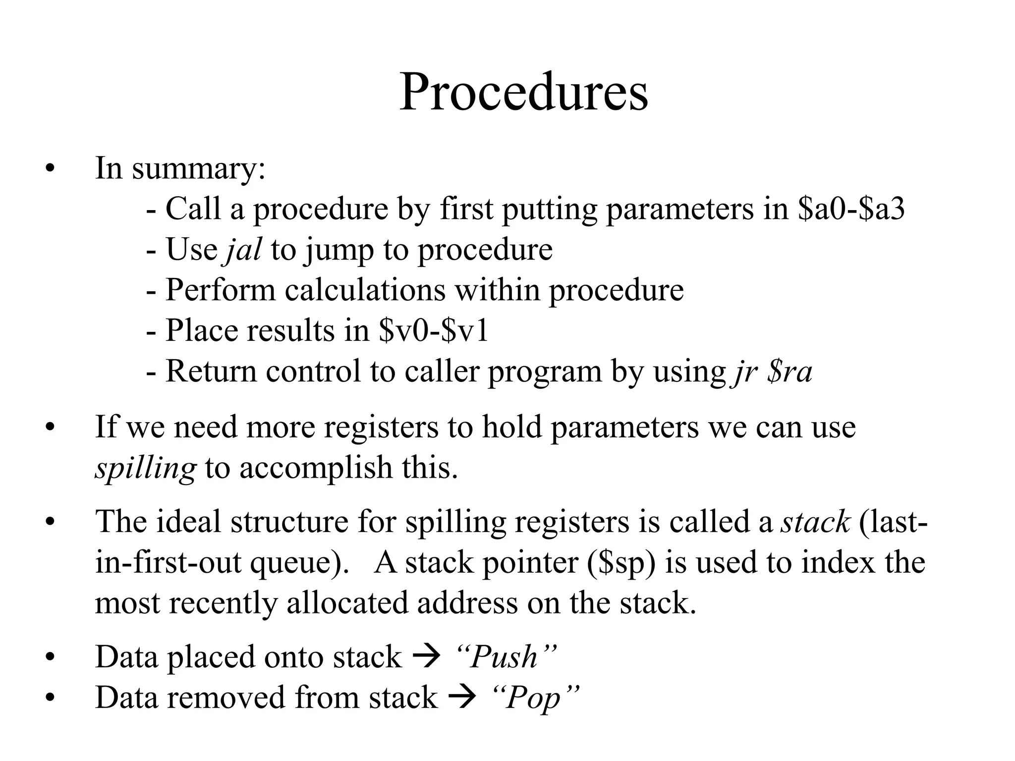 Procedures
• In summary:
- Call a procedure by first putting parameters in $a0-$a3
- Use jal to jump to procedure
- Perform calculations within procedure
- Place results in $v0-$v1
- Return control to caller program by using jr $ra
• If we need more registers to hold parameters we can use
spilling to accomplish this.
• The ideal structure for spilling registers is called a stack (last-
in-first-out queue). A stack pointer ($sp) is used to index the
most recently allocated address on the stack.
• Data placed onto stack  “Push”
• Data removed from stack  “Pop”
 