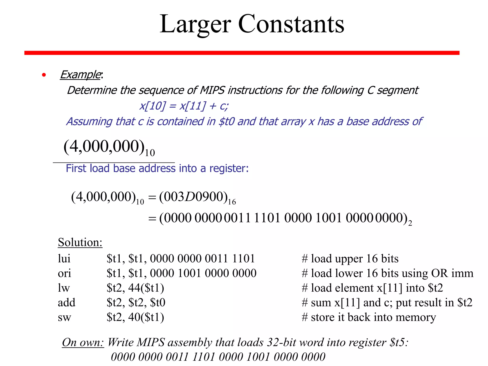 • Example:
Determine the sequence of MIPS instructions for the following C segment
x[10] = x[11] + c;
Assuming that c is contained in $t0 and that array x has a base address of
First load base address into a register:
Larger Constants
10
)
000
,
000
,
4
(
2
16
10
)
0000
0000
1001
0000
1101
0011
0000
0000
(
)
0900
003
(
)
000
,
000
,
4
(

 D
lui $t1, $t1, 0000 0000 0011 1101 # load upper 16 bits
ori $t1, $t1, 0000 1001 0000 0000 # load lower 16 bits using OR imm
lw $t2, 44($t1) # load element x[11] into $t2
add $t2, $t2, $t0 # sum x[11] and c; put result in $t2
sw $t2, 40($t1) # store it back into memory
Solution:
On own: Write MIPS assembly that loads 32-bit word into register $t5:
0000 0000 0011 1101 0000 1001 0000 0000
 