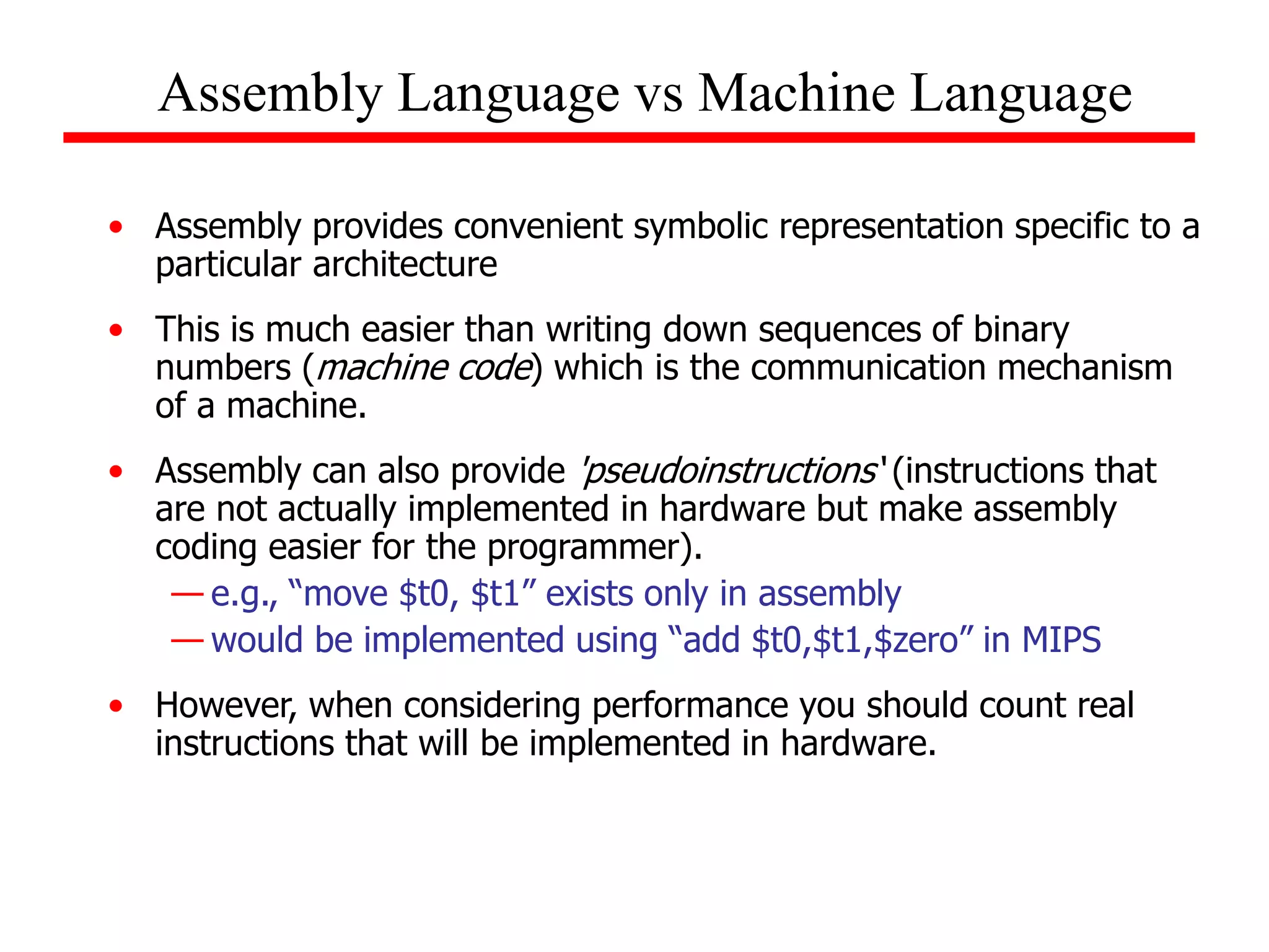 • Assembly provides convenient symbolic representation specific to a
particular architecture
• This is much easier than writing down sequences of binary
numbers (machine code) which is the communication mechanism
of a machine.
• Assembly can also provide 'pseudoinstructions‘ (instructions that
are not actually implemented in hardware but make assembly
coding easier for the programmer).
— e.g., “move $t0, $t1” exists only in assembly
— would be implemented using “add $t0,$t1,$zero” in MIPS
• However, when considering performance you should count real
instructions that will be implemented in hardware.
Assembly Language vs Machine Language
 