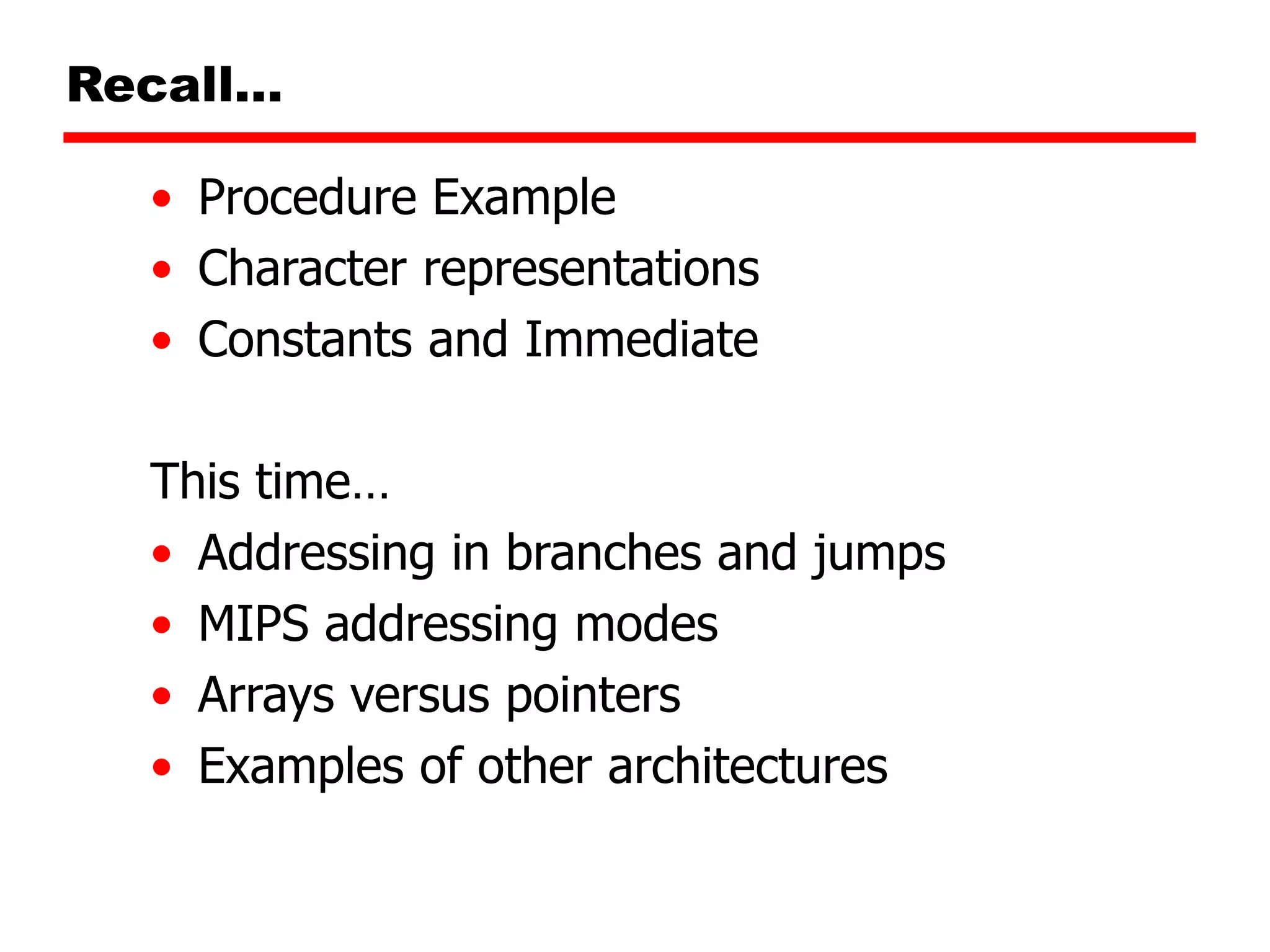 Recall…
• Procedure Example
• Character representations
• Constants and Immediate
This time…
• Addressing in branches and jumps
• MIPS addressing modes
• Arrays versus pointers
• Examples of other architectures
 