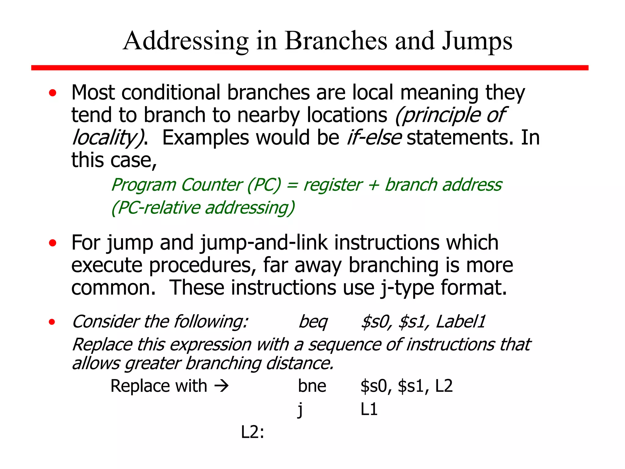 • Most conditional branches are local meaning they
tend to branch to nearby locations (principle of
locality). Examples would be if-else statements. In
this case,
Program Counter (PC) = register + branch address
(PC-relative addressing)
• For jump and jump-and-link instructions which
execute procedures, far away branching is more
common. These instructions use j-type format.
• Consider the following: beq $s0, $s1, Label1
Replace this expression with a sequence of instructions that
allows greater branching distance.
Replace with  bne $s0, $s1, L2
j L1
L2:
Addressing in Branches and Jumps
 