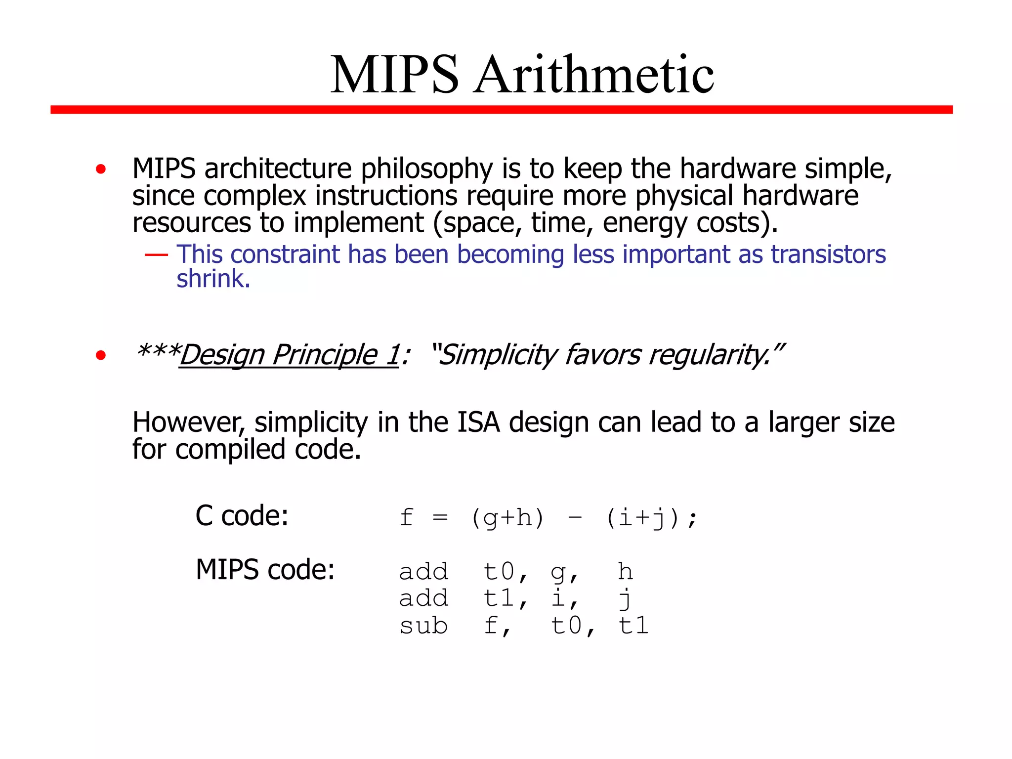 • MIPS architecture philosophy is to keep the hardware simple,
since complex instructions require more physical hardware
resources to implement (space, time, energy costs).
— This constraint has been becoming less important as transistors
shrink.
• ***Design Principle 1: “Simplicity favors regularity.”
However, simplicity in the ISA design can lead to a larger size
for compiled code.
C code: f = (g+h) – (i+j);
MIPS code: add t0, g, h
add t1, i, j
sub f, t0, t1
MIPS Arithmetic
 