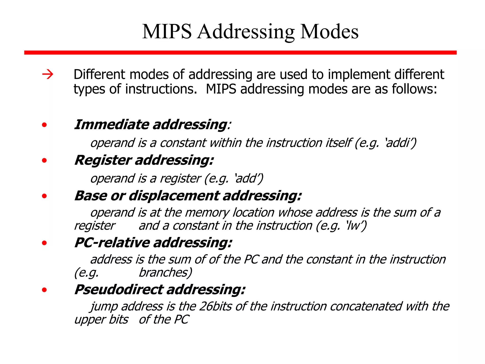 MIPS Addressing Modes
 Different modes of addressing are used to implement different
types of instructions. MIPS addressing modes are as follows:
• Immediate addressing:
operand is a constant within the instruction itself (e.g. ‘addi’)
• Register addressing:
operand is a register (e.g. ‘add’)
• Base or displacement addressing:
operand is at the memory location whose address is the sum of a
register and a constant in the instruction (e.g. ‘lw’)
• PC-relative addressing:
address is the sum of of the PC and the constant in the instruction
(e.g. branches)
• Pseudodirect addressing:
jump address is the 26bits of the instruction concatenated with the
upper bits of the PC
 