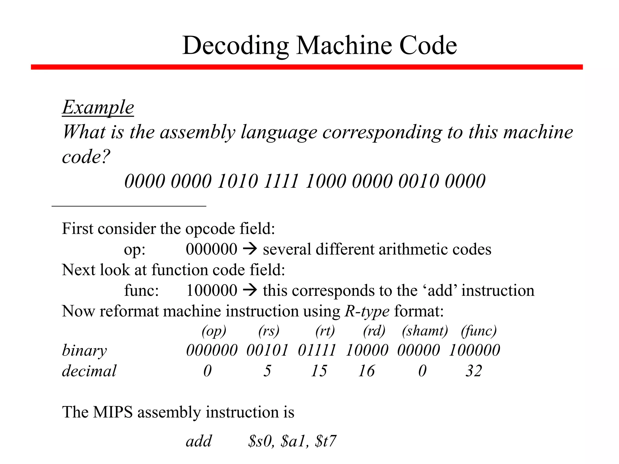 Decoding Machine Code
Example
What is the assembly language corresponding to this machine
code?
0000 0000 1010 1111 1000 0000 0010 0000
First consider the opcode field:
op: 000000  several different arithmetic codes
Next look at function code field:
func: 100000  this corresponds to the ‘add’ instruction
Now reformat machine instruction using R-type format:
(op) (rs) (rt) (rd) (shamt) (func)
binary 000000 00101 01111 10000 00000 100000
decimal 0 5 15 16 0 32
The MIPS assembly instruction is
add $s0, $a1, $t7
 