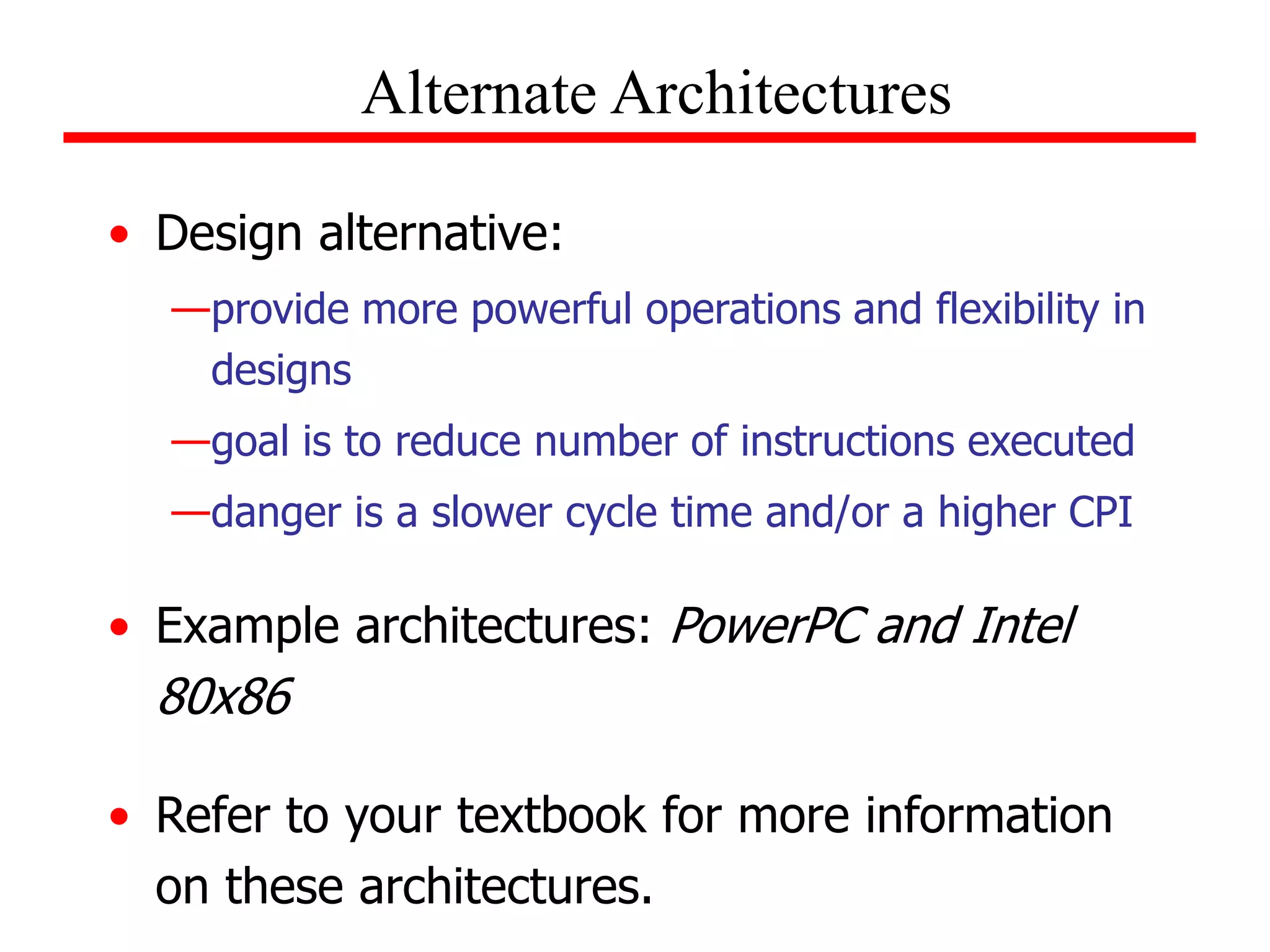 • Design alternative:
—provide more powerful operations and flexibility in
designs
—goal is to reduce number of instructions executed
—danger is a slower cycle time and/or a higher CPI
• Example architectures: PowerPC and Intel
80x86
• Refer to your textbook for more information
on these architectures.
Alternate Architectures
 