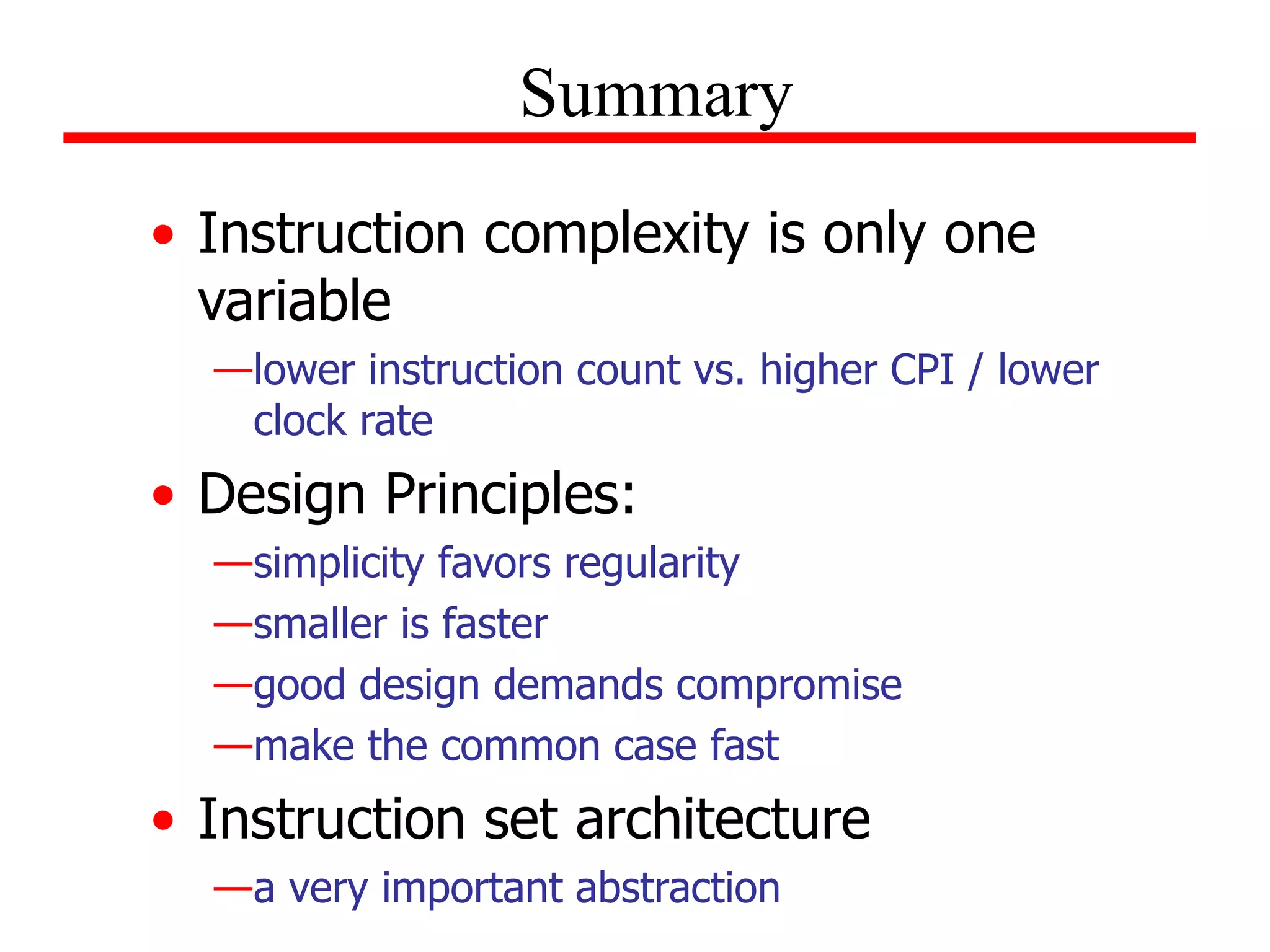 • Instruction complexity is only one
variable
—lower instruction count vs. higher CPI / lower
clock rate
• Design Principles:
—simplicity favors regularity
—smaller is faster
—good design demands compromise
—make the common case fast
• Instruction set architecture
—a very important abstraction
Summary
 