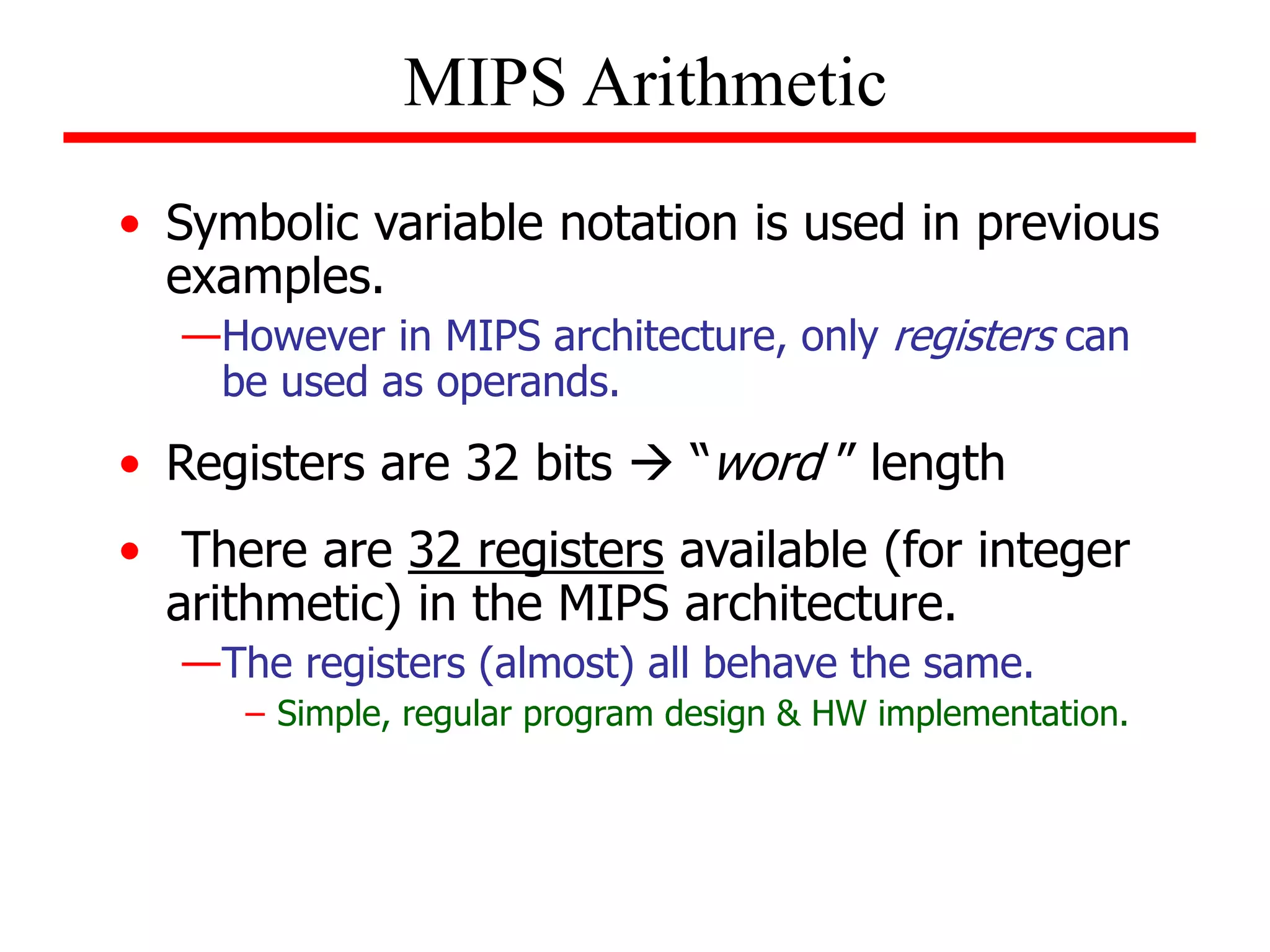 • Symbolic variable notation is used in previous
examples.
—However in MIPS architecture, only registers can
be used as operands.
• Registers are 32 bits  “word ” length
• There are 32 registers available (for integer
arithmetic) in the MIPS architecture.
—The registers (almost) all behave the same.
– Simple, regular program design & HW implementation.
MIPS Arithmetic
 
