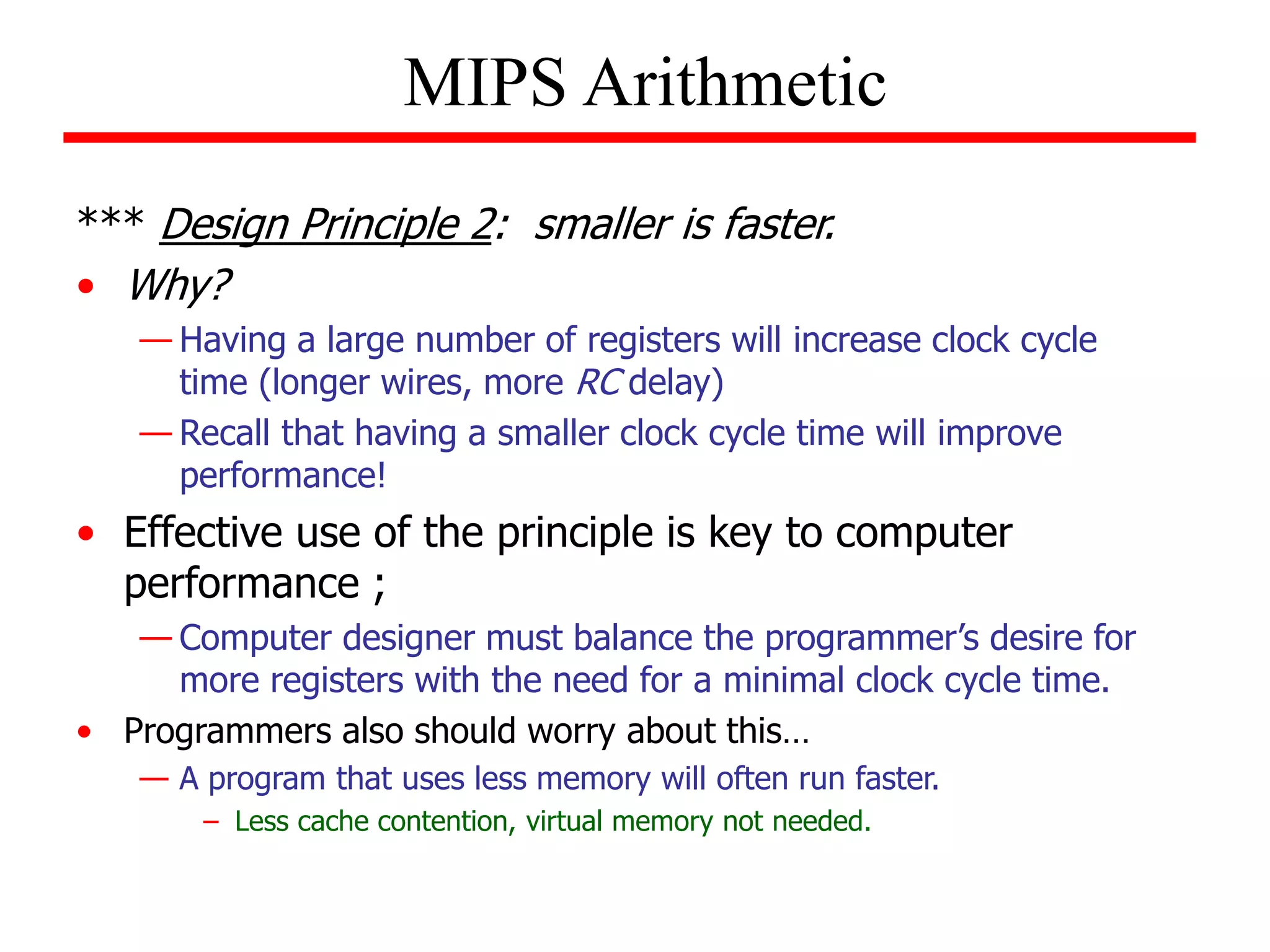*** Design Principle 2: smaller is faster.
• Why?
— Having a large number of registers will increase clock cycle
time (longer wires, more RC delay)
— Recall that having a smaller clock cycle time will improve
performance!
• Effective use of the principle is key to computer
performance ;
— Computer designer must balance the programmer’s desire for
more registers with the need for a minimal clock cycle time.
• Programmers also should worry about this…
— A program that uses less memory will often run faster.
– Less cache contention, virtual memory not needed.
MIPS Arithmetic
 