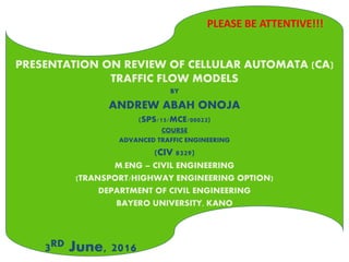 PRESENTATION ON REVIEW OF CELLULAR AUTOMATA (CA)
TRAFFIC FLOW MODELS
BY
ANDREW ABAH ONOJA
(SPS/15/MCE/00023)
COURSE
ADVANCED TRAFFIC ENGINEERING
(CIV 8329)
M.ENG – CIVIL ENGINEERING
(TRANSPORT/HIGHWAY ENGINEERING OPTION)
DEPARTMENT OF CIVIL ENGINEERING
BAYERO UNIVERSITY, KANO
3RD June, 2016
PLEASE BE ATTENTIVE!!!
 